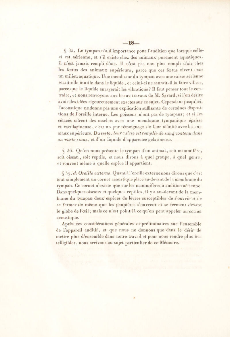 —Ï8— § 35® Le tympan n’a cl’importance pour l’audition que lorsque celle ci est aérienne, et s’il existe chez des animaux purement aquatiques, il n’est jamais rempli d’air. Il n’est pas non plus rempli d’air chez les fœtus des animaux supérieurs, parce que ces fœtus vivent dans un milieu aquatique. Une membrane du tympan avec une caisse aérienne serait-elle inutile dans le liquide , et celui-ci ne saurait-il la faire vibrer, parce que le liquide enrayerait les vibrations ? Il faut penser tout le con- traire, et nous renvoyons aux beaux travaux de M. Savard, si l’on désire avoir des idées rigoureusement exactes sur ce sujet. Cependant jusqu’ici, l’acoustique ne donne pas une explication suffisante de certaines disposi- tions de l’oreille interne. Les poissons n’ont pas de tympans:, et si les cétacés offrent des osselets avec une membrane tympanique épaisse et cartilagineuse, c’est un pur témoignage de leur affinité avec les ani- maux supérieurs. Du reste, leur caisse est remplie de sang contenu dans un vaste sinus, et d’un liquide d’apparence gélatineuse. § 36. Qu’on nous présente le tympan d’un animal, soit mammifère, soit oiseau , soit reptile, et nous dirons à quel groupe, à quel genre, et souvent même à quelle espèce il appartient. § ?irj, d. Oreille externe. Quant à l’oreille externe nous dirons que c’est tout simplement un cornet acoustique placé au-devant de la membrane du tympan. Ce cornet n’existe que sur les mammifères à audition aérienne. Dans quelques oiseaux et quelques reptiles, il y a au-devant de la mem- brane du tympan deux espèces de lèvres susceptibles de s’ouvrir et de se fermer de même que les paupières s’ouvrent et se ferment devant le globe de l’œil*, mais ce n’est point là ce qu’on peut appeler un cornet acoustique. Après ces considérations générales et préliminaires sur l’ensemble de l’appareil auditif, et que nous ne donnons que dans le désir de mettre plus d’ensemble dans notre travail et pour nous rendre plus in- telligibles , nous arrivons au sujet particulier de ce Mémoire.