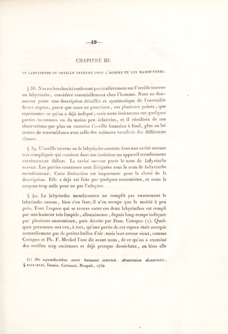 —19— CHAPITRE III. DU LABYRINTHE OU OREILLE INTERNE CHEZ L HOMME ET LES MAMMIFERES. § 38. Nos recherches ici rouleront particulièrement sur l’oreille interne ou labyrinthe, considéré essentiellement chez l’homme. Nous ne don- nerons point une description détaillée et systématique de l’ensemble de cet organe, parce que nous ne pourrions , sur plusieurs points , que représenter ce qu’on a déjà indiqué 5 mais nous insisterons sur quelques parties inconnues ou du moins peu éclaircies, et il résultera de nos observations que plus on examine l’oreille humaine à fond, plus on lui trouve de ressemblance avec celle des animaux vertébrés des différentes classes. § 3q. ï/oreille interne ou le labyrinthe consiste dans une cavité osseuse très compliquée qui contient dans son intérieur un appareil membraneux extrêmement délicat. La cavité osseuse porte le nom de labyrinthe osseux. Les parties contenues sont désignées sous le nom de labyrinthe membraneux. Cette distinction est importante pour la clarté de la description. Elle a déjà été faite par quelques anatomistes, et nous la croyons trop utile pour ne pas l’adopter. § 4°. Le labyrinthe membraneux ne remplit pas exactement le labyrinthe osseux, bien s’en faut-, il n’en occupe que la moitié à peu près. Tout l’espace qui se trouve entre ces deux labyrinthes est rempli par une humeur très limpide , albumineuse , depuis long-temps indiquée par plusieurs anatomistes, puis décrite par Dom. Cotogno (1). Quel- ques personnes ont cru, à tort, qu’une partie de cet espace était occupée naturellement par de petites bulles d’air • mais leur erreur vient, comme Cotugno et Pli. F. Meckel l’ont dit avant nous , de ce qu’on a examiné des oreilles trop anciennes et déjà presque desséchées , ou bien elle (O ciquœductïbus auris humanœ internas, Ânatomica dissertatio, § xxix-xxxi. Domin. Cotunnii. Neapoli, 1760.