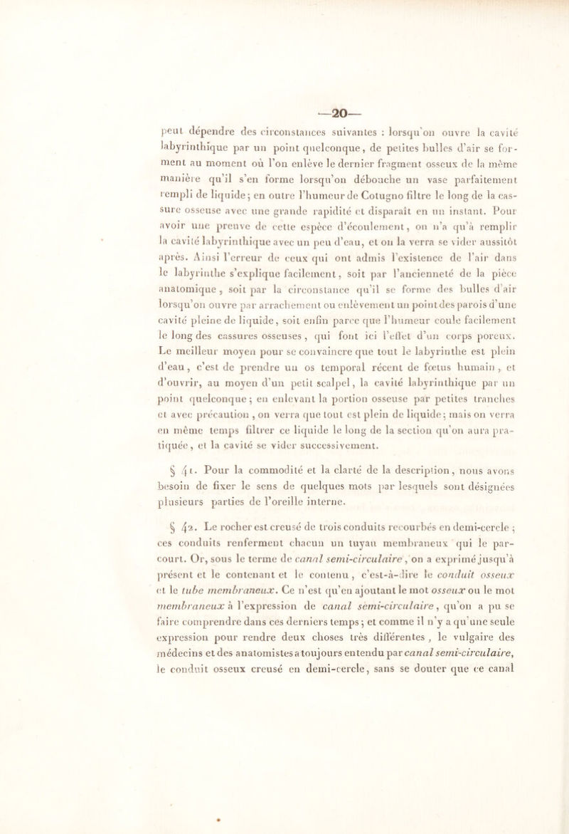 —20— peut dépendre des circonstances suivantes : lorsqu'on ouvre la cavité labyrinthique par un point quelconque, de petites bulles d’air se for- ment au moment où l’on enlève le dernier fragment osseux de la même manière qu’il s’en forme lorsqu’on débouche un vase parfaitement rempli de liquide; en outre l’humeur de Cotugno filtre le long de la cas- sure osseuse avec une grande rapidité et disparaît en un instant. Pour avoir une preuve de cette espèce d’écoulement, on n’a qu’à remplir la cavité labyrinthique avec un peu d’eau, et on la verra se vider aussitôt après. Ainsi l’erreur de ceux qui ont admis l’existence de l’air dans le labyrinthe s’explique facilement, soit par l’ancienneté de la pièce anatomique , soit par la circonstance qu’il se forme des bulles d’air lorsqu’on ouvre par arrachement ou enlèvement un pointdes parois d’une cavité pleine de liquide, soit enfin parce que l’humeur coule facilement le long des cassures osseuses , qui font ici l’effet d’un corps poreux. Le meilleur moyen pour se convaincre que tout le labyrinthe est plein d’eau , c’est de prendre un os temporal récent de fœtus humain , et d’ouvrir, au moyen d’un petit scalpel, la cavité labyrinthique par un point quelconque ; en enlevant la portion osseuse par petites tranches et avec précaution , on verra que tout est plein de liquide; mais on verra en même temps filtrer ce liquide le long de la section qu’on aura pra- tiquée , et la cavité se vider successivement. § 4[. Pour la commodité et la clarté de la descripiion, nous avons besoin de fixer le sens de quelques mots par lesquels sont désignées plusieurs parties de l’oreille interne. § 4‘2. Le rocher est creusé de trois conduits recourbés en demi-cercle ; ces conduits renferment chacun un tuyau membraneux qui le par- court. Or, sous le terme de canal semi-circulaire , on a exprimé jusqu’à présent et le contenant et le contenu, c’est-à-dire le conduit osseux et le tube membraneux. Ce n’est qu’en ajoutant le mot osseux ou le mot membraneux h l’expression de canal semi-circulaire, qu’on a pu se faire comprendre dans ces derniers temps ; et comme il n’y a qu'une seule expression pour rendre deux choses très différentes , le vulgaire des médecins et des anatomistes a toujours entendu par canal semi-circulaire, le conduit osseux creusé en demi-cercle, sans se douter que ce canal