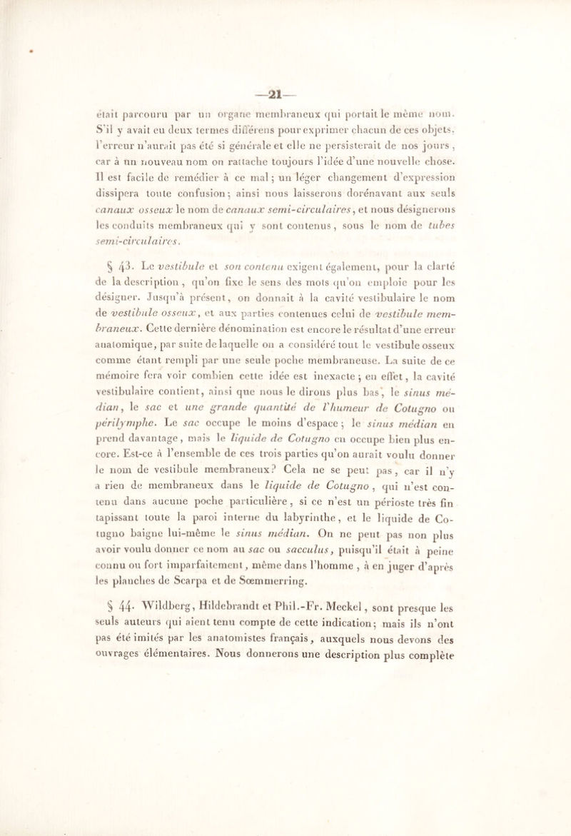 était parcouru par un organe membraneux qui portait le même nom. S’il y avait eu deux termes différées pour exprimer chacun de ces objets, l’erreur n’aurait pas été si générale et elle ne persisterait de nos jours , car à un nouveau nom on rattache toujours l’idée d’une nouvelle chose. Il est facile de remédier à ce mal ; un léger changement d’expression dissipera toute confusion*, ainsi nous laisserons dorénavant aux seuls canaux osseux îe nom. de canaux serai-circulaires, et nous désignerons les conduits membraneux qui y sont contenus , sous îe nom de tubes semi-circulaires. § /j.3. Le vestibule et son contenu exigent également, pour la clarté de la description , qu’on fixe le sens des mots qu’on emploie pour les dési gner. Jusqu’à présent, on donnait à la cavité vesiibulaire le nom de vestibule osseux, et aux parties contenues celui de vestibule mem- braneux. Cette dernière dénomination est encore le résultat d’une erreur anatomique, par suite de laquelle on a considéré tout le vestibule osseux comme étant rempli par une seule poche membraneuse. La suite de ce mémoire fera voir combien cette idée est inexacte j en effet, la cavité vesiibulaire contient, ainsi que nous le dirons plus bas, le sinus mé- dian, le sac et une grande quantité de Vhumeur de Cotugno ou périljmplie. Le sac occupe le moins d’espace *, le sinus médian en prend davantage, mais le liquide de Cotugno cri occupe bien plus en- core. Est-ce à l’ensemble de ces trois parties qu’on aurait voulu donner îe nom de vestibule membraneux? Cela ne se peut pas, car il n’y a rien de membraneux dans le liquide de Cotugno , qui n’est con- tenu dans aucune poche particulière, si ce n’est un périoste très fin tapissant toute la paroi interne du labyrinthe, et îe liquide de Co- tugno baigne lui-même le sinus médian, On ne peut pas non plus avoir voulu donner ce nom au ou sacculus, puisqu’il était à peine connu ou fort imparfaitement, même dans l’homme , à en juger d’après les planches de Scarpa et de Sœmmerring. § 44* Wildberg, Hildebrandt et Phil.-Fr. Meckeî, sont presque les seuls auteurs qui aient tenu compte de cette indication; mais ils n’ont pas été imités par les anatomistes français, auxquels nous devons des ouvrages élémentaires. Nous donnerons une description plus complète