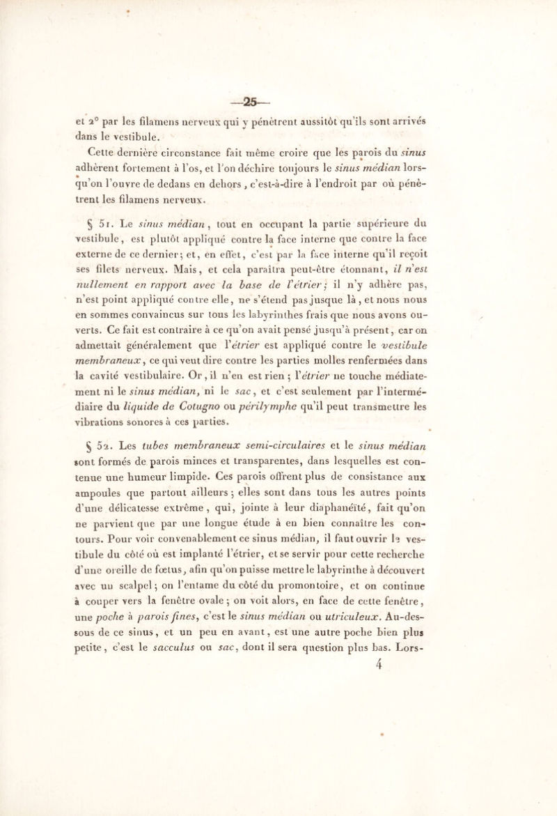 et 2° par les fiîamens nerveux qui y pénètrent aussitôt qu’ils sont arrivés dans le vestibule. Cette dernière circonstance fait même croire que les parois du sinus adhèrent fortement à l’os, et bon déchire toujours le sinus médian lors- • qu’on l’ouvre de dedans en dehors , c’est-à-dire à l’endroit par où pénè- trent les filamens nerveux. § 5i. Le sinus médian , tout en occupant la partie supérieure du vestibule, est plutôt appliqué contre la face interne que contre la face externe de ce dernier*, et, en effet, c’est par la face interne qu’il reçoit ses filets nerveux. Mais, et cela paraîtra peut-être étonnant, il nest nullement en rapport avec la base de Vétrier ; il n’y adhère pas, n’est point appliqué contre elle, ne s’étend pas jusque là , et nous nous en sommes convaincus sur tous les labyrinthes frais que nous avons ou- verts. Ce fait est contraire à ce qu’on avait pensé jusqu’à présent, car on admettait généralement que Y étrier est appliqué contre le vestibule membraneux, ce qui veut dire contre les parties molles renfermées dans la cavité vestibulaire. Or, il n’en est rien ; Y étrier ne touche médiate- ment ni le sinus médian, ni le sac, et c’est seulement par l’intermé- diaire du liquide de Cotugno ou périlymphe qu’il peut transmettre les vibrations sonores à ces parties. § 52. Les tubes membraneux semi-circulaires et le sinus médian sont formés de parois minces et transparentes, dans lesquelles est con- tenue une humeur limpide. Ces parois offrent plus de consistance aux ampoules que partout ailleurs -, elles sont dans tous les autres points d’une délicatesse extrême, qui, jointe à leur diaphanéïté, fait qu’on ne parvient que par une longue étude à en bien connaître les con- tours. Pour voir convenablement ce sinus médian, il faut ouvrir le ves- tibule du côté où est implanté l’étrier, et se servir pour cette recherche d’une oreille de foetus, afin qu’on puisse mettre le labyrinthe à découvert avec un scalpel ; on l’entame du côté du promontoire, et on continue à couper vers la fenêtre ovale -, on voit alors, en face de cette fenêtre, une poche à parois fines, c’est le sinus médian ou utriculeux. Au-des- sous de ce sinus, et un peu en avant, est une autre poche bien plus petite, c’est le sacculus ou sac, dont il sera question plus bas. Lors-