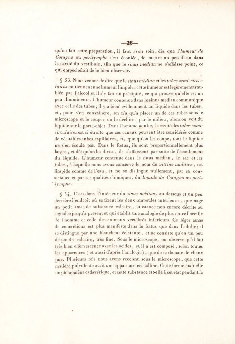 —26— qu’on fait cette préparation , il faut avoir soin , dès que Yhumeur de Cotugno ou périlymphe s’est écoulée , de mettre un peu d’eau dans la cavité du vestibule, afin que le sinus médian ne s’affaisse point, ce qui empêcherait de le bien observer. § 53. Nous venons de dire que le sinus médian et les tubes semi-circu- laires contiennent une humeur limpide ; cette humeur est légèrement trou- blée par l’alcool et il s’y fait un précipité, ce qui prouve qu’elle est un peu albumineuse. L’humeur contenue dans le sinus médian communique avec celle des tubes 5 il y a bien évidemment un liquide dans les tubes, et , pour s’en convaincre, on n’a qu’à placer un de ces tubes sous le microscope et le couper ou le déchirer par le milieu , alors on voit du liquide sur le porte-objet. Dans l’homme adulte, la cavité des tubes semi- circulaires est si étroite que ces canaux peuvent être considérés comme de véritables tubes capillaires, et, quoiqu’on les coupe, tout le liquide ne s’en écoule pas. Dans le fœtus, ils sont proportionnellement plus larges , et dès qu’on les divise, ils s’affaissent par suite de l’écoulement du liquide. L’humeur contenue dans le sinus médian , le sac et les tubes , à laquelle nous avons conservé le nom de vitrine auditive, est limpide comme de l’eau, et ne se distingue nullement, par sa con- sistance et par ses qualités chimiques , du liquide de Cotugno ou péri- lymphe. § 54. C’est dans l’intérieur du sinus médian, au-dessous et un peu derrière l’endroit où se fixent les deux ampoules antérieures, que nage un petit amas de substance calcaire , substance non encore décrite ou signalée jusqu’à présent et qui établit une analogie déplus entre l’oreille de l’homme et celle des animaux vertébrés inférieurs. Ce léger amas de concrétions est plus manifeste dans le fœtus que dans l’adulte; il se distingue par une blancheur éclatante , et 11e consiste qu’en un peu de poudre calcaire, très fine. Sous le microscope, on observe qu’il fait très bien effervescence avec les acides , et il n’est composé , selon toutes les apparences ( et aussi d’après l’analogie) , que de carbonate de chaux pur. Plusieurs fois nous avons reconnu sous le microscope, que cette matière pulvulente avait une apparence cristalline. Cette forme était-elle un phénomène cadavérique, et celte substance est-elle à cet état pendant la