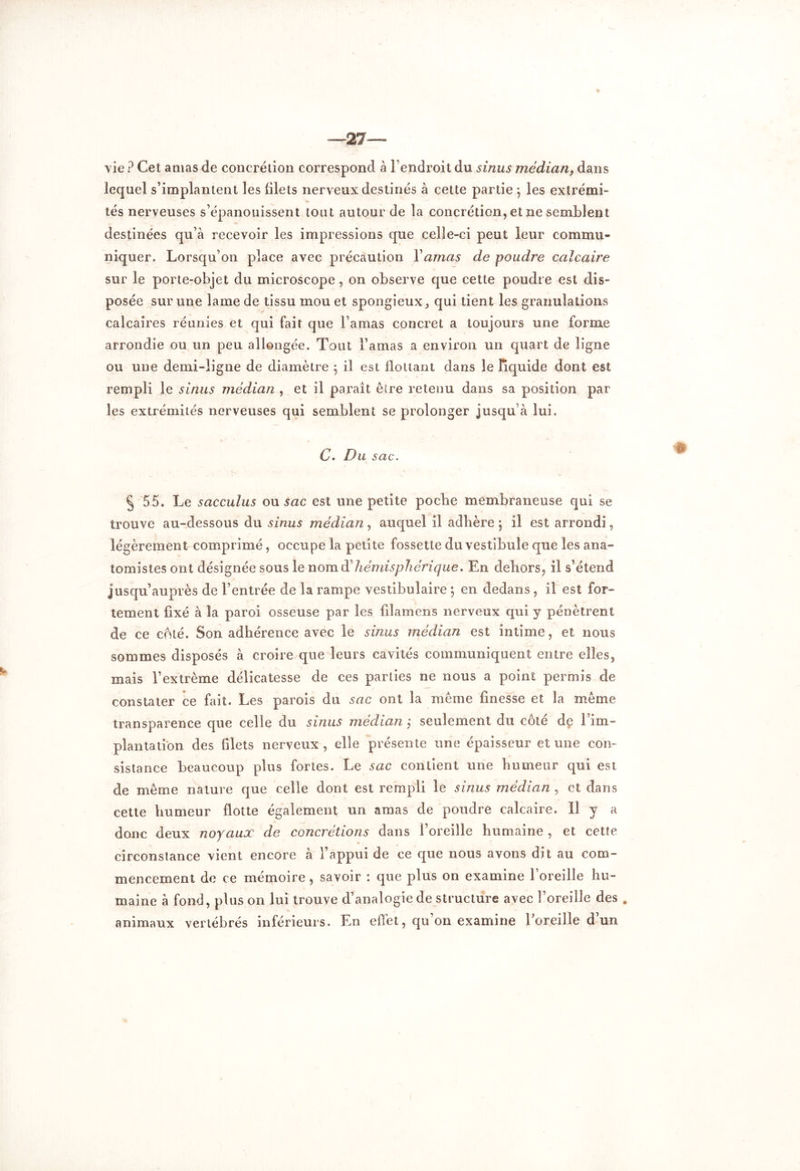 —27— vie ? Cet anias de concrétion correspond à l’endroit du sinus médian, dans lequel s’implantent les filets nerveux destinés à cette partie *, les extrémi- tés nerveuses s’épanouissent tout autour de la concrétion, et ne semblent destinées qu’à recevoir les impressions que celle-ci peut leur commu- niquer. Lorsqu’on place avec précaution Y amas de poudre calcaire sur le porte-objet du microscope , on observe que cette poudre est dis- posée sur une lame de tissu mou et spongieux, qui tient les granulations calcaires réunies et qui fait que l amas concret a toujours une forme arrondie ou un peu allongée. Tout l’amas a environ un quart de ligne ou une demi-ligne de diamètre 5 il est flottant dans le liquide dont est rempli le sinus médian , et il paraît être retenu dans sa position par les extrémités nerveuses qui semblent se prolonger jusqu’à lui. C. Du sac. § 55. Le sacculus ou sac est une petite pocbe membraneuse qui se trouve au-dessous du sinus médian, auquel il adhère ; il est arrondi, légèrement comprimé, occupe la petite fossette du vestibule que les ana- tomistes ont désignée sous le nom hémisphérique. En dehors, il s’étend jusqu’auprès de l’entrée de la rampe vestibulaire 5 en dedans, il est for- tement fixé à la paroi osseuse par les filamens nerveux qui y pénètrent de ce coté. Son adhérence avec le sinus médian est intime, et nous sommes disposés à croire que leurs cavités communiquent entre elles, mais l’extrême délicatesse de ces parties ne nous a point permis de constater ce fait. Les parois du sac ont la même finesse et la meme transparence que celle du sinus médian ; seulement du côté de l’im- plantation des filets nerveux , elle présente une épaisseur et une con- sistance beaucoup plus fortes. Le sac contient une humeur qui est de même nature que celle dont est rempli le sinus médian , et dans cette humeur flotte également un amas de poudre calcaire. ïl y a donc deux noyaux de concrétions dans l’oreille humaine , et cette circonstance vient encore à l’appui de ce que nous avons dit au com- mencement de ce mémoire, savoir : que plus on examine l’oreille hu- maine à fond, plus on lui trouve d’analogie de structure avec l’oreille des . animaux vertébrés inférieurs. En effet, qu’on examine Eoreille d’un