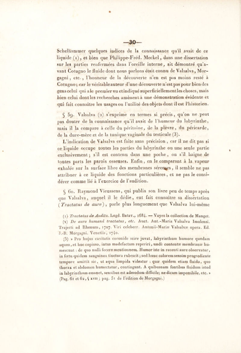 Scheltiammer quelques indices de la connaissance qu’il avait de ce liquide (i), et bien que Philippe-Fréd. Meckel , dans une dissertation sur les parties renfermées dans l’oreille interne, ait démontré qu’a- vant Cotugno le fluide dont nous parlons était connu de Valsalva, Mor- gagni, etc,, l’honneur de la découverte n’en est pas moins resté à Cotugno-, car le véritable auteur d’une découverte n’est pas pour bien des gens celui qui ale premier vu et indiqué superficiellementles choses, mais bien celui dont les recherches amènent à une démonstration évidente et qui fait connaître les usages ou Futilité des objets dont il est l’historien. § 5g. Valsalva (2) s’exprime en termes si précis , qu’on ne peut pas douter de la connaissance qu’il avait de l’humeur du labyrinthe, mais il la compare à celle du péritoine, de la plèvre, du péricarde, de la dure-mère et de la tunique vaginale du testicule (3). L’indication de Valsalva est faite sans précision , car il ne dit pas si ce liquide occupe toutes les parties du labyrinthe ou une seule partie exclusivement j s’il est contenu dans une poche , ou s’il baigne de toutes parts les parois osseuses. Enfin, en le comparant à la vapeur exhalée sur la surface libre des membranes séreuses , il semble ne pas attribuer à ce liquide des fonctions particulières, et ne pas le consi- dérer comme lié à l’exercice de l’audition. § 60. Raymond Vieussens, qui publia son livre peu de temps après que Valsalva, auquel il le dédie , eut fait connaître sa dissertation ( Tractatus de aure) , parle plus longuement que Valsalva lui-même (1) Tractatus de Auditu. Lugd. Batav., 1684.—Voyez la collection de Manget. (2) De aure humand tractatus, etc. Auct. Ant.-Maria Valsalva Imolensi. Trajecti ad Rhenurn, 1707. Viri celeberr. Antonii-Mariæ Valsalvæ opéra. Ed. J .-B. Morgagtii. Venetiis, 1740. (3) » Pro hujus cavitatis coronide scire juvat, labyrinthum humore quodam aqueo,et hoccopioso, intus madefactum reperiri, undè contentæ membranæ hu- mescunt : de quo nulii fecere mentionnem. Humor iste in recenti aure observatur, in fœtu quidem sanguinea tinctura rubescit ; sed hune coloremsensim progrediente tempore amittit sic, ut aqua limpida videatur ; quæ quidem etiam fluido, quo thorax et abdomen humectatur, contingunt. A quibusnam fontibus fluidum istud in labyrinthum emanet, sensibus est admodum difficile; nedicam impossibile, etc. » (Pag. 61 et 62, $ xvn ; pag. 51 de l’édition de Morgagni.)