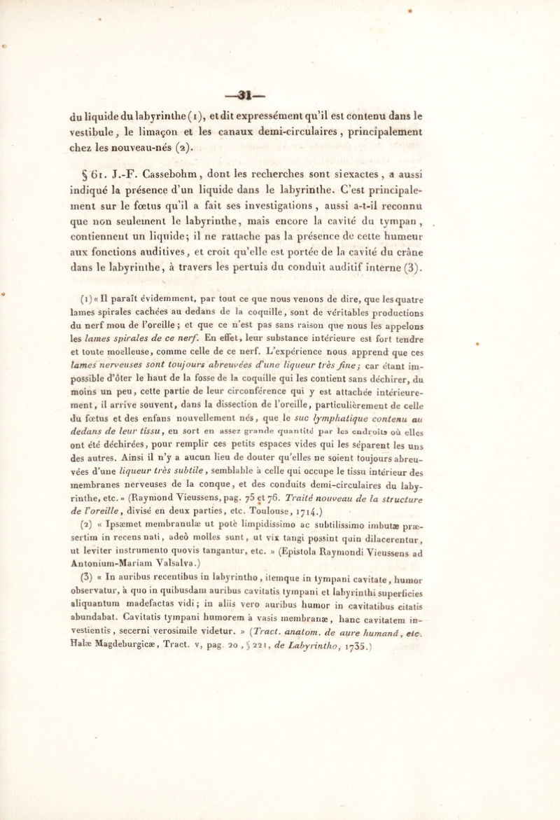 ~ai« du liquide du labyrinthe (i), et dit expressément qu’il est contenu dans le vestibule , le limaçon et les canaux demi-circulaires, principalement chez les nouveau-nés (2). § 61. J.-F. Cassebohm, dont les recherches sont siexactes , a aussi indiqué la présence d’un liquide dans le labyrinthe. C’est principale- ment sur le fœtus qu’il a fait ses investigations , aussi a-t-il reconnu que non seulement le labyrinthe, mais encore la cavité du tympan, contiennent un liquide; il ne rattache pas la présence de cette humeur aux fonctions auditives, et croit qu’elle est portée de la cavité du crâne dans le labyrinthe, à travers les pertuis du conduit auditif interne (3). (1) « Il paraît évidemment, par tout ce que nous venons de dire, que les quatre lames spirales cachées au dedans de la coquille, sont de véritables productions du nerf mou de l’oreille ; et que ce n’est pas sans raison que nous les appelons les lames spirales de ce nerf\ En effet, leur substance intérieure est fort tendre et toute moelleuse, comme celle de ce nerf. L’expérience nous apprend que ces lames nerveuses sont toujours abreuvées d'une liqueur très fine ; car étant im- possible d’ôter le haut de la fosse de la coquille qui les contient sans déchirer, du moins un peu, cette partie de leur circonférence qui y est attachée intérieure- ment, il arrive souvent, dans la dissection de l’oreille, particulièrement de celle du fœtus et des enfans nouvellement nés, que le suc lymphatique contenu au dedans de leur tissu, en sort en assez grande quantité par les endroits où elles ont été déchirées, pour remplir ces petits espaces vides qui les séparent les uns des autres. Ainsi il n’y a aucun lieu de douter qu’elles ne soient toujours abreu- vées d’une liqueur très subtile, semblable à celle qui occupe le tissu intérieur des membranes nerveuses de la conque, et des conduits demi-circulaires du laby- rinthe, etc. » (Raymond Vieussens, pag. 75 et 76. Traité nouveau de la structure de l’oreille, divisé en deux parties, etc. Toulouse, 1714.) (2) « Ipsæmet membranulæ ut pote limpidissimo ac subtilissimo imbutæ præ- sertim in recens nati, adeô molles sunt, ut vix tangi possint quin dilacerentur ut leviter instrumento quovis tangantur, etc. » (Epistola Raymondi Vieussens ad Antonium-Mariam Valsalva.) (3) « In auribus recentibus in labyrintho, ilemque in tympani cavitate, humor observatur, a quo in quibusdam auribus cavitatis tympani et labyrinihi superficies aliquantum madefactas vidi ; in aliis vero auribus humor in cavitatibus citatis abundabat. Cavitatis tympani humorem à vasis membranæ, hanc cavitatem in- vestientis, secerni verosimile videtur. » (Tract, anatom. de aure humanâ, etc. Halæ Magdeburgicæ, Tract, v, pag. 20 , § 22 \, de Labyrintho, 1735.)