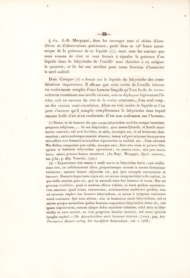 —32— § 62. J.-B. Morgagni , dont les ouvrages sout si riches d’éru- dition et d’observations précieuses , parle dans sa 12e lettre anato- mique de la présence de ce liquide (1)5 mais tous les auteurs que nous venons de citer se sont bornés à signaler la présence d’un liquide dans le labyrinthe de l’oreille sans chercher à en assigner la quantité, et ils lui ont attribué pour toute fonction d’humecter le nerf auditif. Dom. Cotugno (2) a donné sur le liquide du labyrinthe des consi- dérations importâmes. Il affirme que cette cavité de l’oreille interne est entièrement remplie d’une humeur limpide qu’il est facile de recon- naître en examinant une oreille récente, soit en déplaçant légèrement l’é- trier, soit eu ouvrant du côté de la cavité crânienne, d’un seul coup , un des canaux semi-circulaires. Alors on voit couler le liquide et l’on peut s’assurer qu’il remplit complètement le labyrinthe dans lequel aucune bulle d’air n’est renfermée. C’est non seulement sur l'homme, (1) Restât, ut de humore illo quo recens labyrinthus madidus semper invenitur, perpauca subjiciam..... In sex labyrinthis, quos mense Quintili, et Sextili conti- nenter reseravi > etsi erat fervidus, ut solet, siccusque aer, et ad huinorem absu- mendum, exsiccandumque maxime idoneus ; tamen velpost octavam horæpartem satis adhuc erat humoris in canalibus etpræsertim in cochleâ. etc... Cum extremis Mai diebus, tempestate jam calida, siccoque aere, duos non secus ac priores illos, optime se habentes labyrinthos aperuissem ; ex neutro enim, tota jam exacta hora, omnis prorsus humor excesserat. (Jo.-Bapt. Morgagni, Epist. anatom., xii, §64> p* 469. Yenetiis, 1740.) (2) « Expansiones istæ omnes â molli nervo in labyrintho factœ, cum mollis- simæ sint, ne collabascerent ultro, propositumque naturæ in earum formatioue turbarent, aquosus humor adjunctus est, quo ipsæ susceptæ sustineantur et hæreant. Humorishujus tanta copia est, ut cavum integrum labyrinthi repleat, in quo nulla omnino pars est, quæ in uaturali statu hoc humore sit vacua. Hoc est primum rraçâ^o^ov, quod in medium afferre videbor, in tanta quidem anatomico- rum omnium, quod sciam, consensione, existimantium madescere quidem, non ad amussim impieri hoc humore labyriuthum, et aërem à tympano venientem simui continere. Qui vero attente, non in humanuin modo labyrinthum, sed et eorum quoque animalium quibus humano respondens labyrinthus datus est, rem ipsam inquisiverint, mecum absque dubio manifeste videbunt, nihil aëris in laby- «inlho in aure recenti, ac vivo propterea hornine inveniri, sed oinne spatiurn lymplia repleri. » (De Aquœduclibus auris humance internes, § xxix , pag. 4°9 Thésaurus, dissert, collegi Ed, Sandifort. Roterodami, vol, 1, 1768.)