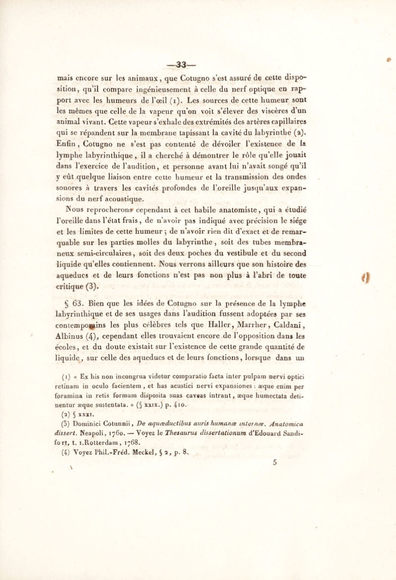 —33— mais encore sur les animaux, que Cotugno s’est assuré de cette dispo- sition, qu’il compare ingénieusement à celle du nerf optique en rap- port avec les humeurs de l’œil (i). Les sources de cette humeur sont les mêmes que celle de la vapeur qu’on voit s’élever des viscères d’un animal vivant. Cette vapeur s’exhale des extrémités des artères capillaires qui se répandent sur la membrane tapissant la cavité du labyrinthe (2). Enfin , Cotugno ne s’est pas contenté de dévoiler l’existence de la lymphe labyrinthique , il a cherché à démontrer le rôle qu’elle jouait dans l’exercice de l’audition, et personne avant lui n’avait songé qu’il y eût quelque liaison entre cette humeur et La transmission des ondes sonores à travers les cavités profondes de l’oreille jusqu’aux expan- sions du nerf acoustique. Nous reprocherons' cependant à cet habile anatomiste, qui a étudié l’oreille dans l’état frais , de n’avoir pas indiqué avec précision le siège et les limites de cette humeur ; de n’avoir rien dit d’exact et de remar- quable sur les parties molles du labyrinthe, soit des tubes membra- neux semi-circulaires, soit des deux poches du vestibule et du second liquide qu’elles contiennent. Nous verrons ailleurs que son histoire des aqueducs et de leurs fonctions n’est pas non plus à l’abri de toute critique (3). § 63. Bien que les idées de Cotugno sur la présence de la lymphe labyrinthique et de ses usages dans l’audition fussent adoptées par ses contempoiiains les plus célèbres tels que Haller, Marrher, Caldani, Albinus (4), cependant elles trouvaient encore de l’opposition dans les écoles, et du doute existait sur l’existence de cette grande quantité de liq uide, sur celle des aqueducs et de leurs fonctions, lorsque dans un (1) « Ex his non incongrua videtur comparatio facta inter pulpam nervi optici retinam in oculo facientem , et has acustici nervi expansiones : æque enim per foramina in relis formam disposita suas caveas intrant, æque humectata deti- nentur æque sustentata. » (§ xxix.) p. 410. (2) § XXXI. (3) Dominici Cotunnii, De aquœductibus auris htimanœ internæ. Anatormca dissert. Neapoli, 1760. —Yoyez le Thésaurus dissertationum d'Edouard Sandi- fort, t. 1.Rotterdam, 1768. (4) Yoyez Phil.-Frëd. Meckel, § 2, p. 8. & V