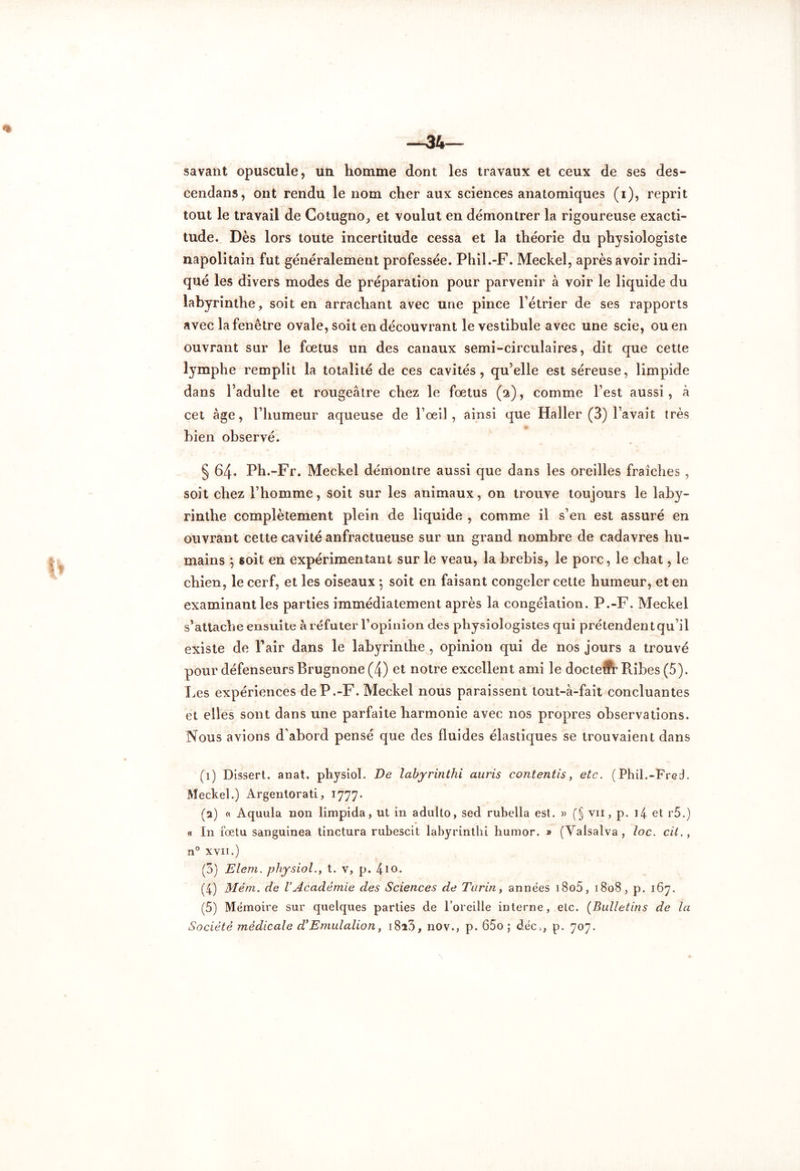 savant opuscule, un homme dont les travaux et ceux de ses des- cendans, ont rendu le nom cher aux sciences anatomiques (i), reprit tout le travail de Cotugno, et voulut en démontrer la rigoureuse exacti- tude. Dès lors toute incertitude cessa et la théorie du physiologiste napolitain fut généralement professée. Phil.-F. Meckel, après avoir indi- qué les divers modes de préparation pour parvenir à voir le liquide du labyrinthe, soit en arrachant avec une pince l’étrier de ses rapports avec la fenêtre ovale, soit en découvrant le vestibule avec une scie, ou en ouvrant sur le foetus un des canaux semi-circulaires, dit que cette lymphe remplit la totalité de ces cavités, qu’elle est séreuse, limpide dans l’adulte et rougeâtre chez le fœtus (a), comme l’est aussi, à cet âge, l’humeur aqueuse de l’œil, ainsi que Haller (3) l’avait très bien observé. § 64. Ph.-Fr. Meckel démontre aussi que dans les oreilles fraîches , soit chez l’homme, soit sur les animaux, on trouve toujours le laby- rinthe complètement plein de liquide , comme il s’en est assuré en ouvrant cette cavité anfractueuse sur un grand nombre de cadavres hu- mains 5 soit en expérimentant sur le veau, la brebis, le porc, le chat, le chien, le cerf, et les oiseaux 5 soit en faisant congeler cette humeur, et en examinant les parties immédiatement après la congélation. P.-F. Meckel s’attache ensuite à réfuter l’opinion des physiologistes qui prétendent qu’il existe de Pair dans le labyrinthe , opinion qui de nos jours a trouvé pour défenseurs Brugnone (4) et notre excellent ami le docteur Pubes (5). Les expériences de P.-F. Meckel nous paraissent tout-à-fait concluantes et elles sont dans une parfaite harmonie avec nos propres observations. Nous avions d’abord pensé que des fluides élastiques se trouvaient dans (1) Dissert. anat. physiol. De labyrinthi auris contentis, etc. (Phil.-Frcih Meckel.) Argentorati, 1777. (a) a Aquula non limpida, ut in adulto, sed rubella est. » (§ vii, p. 14 et r5.) « In fœtu sanguinea tinctura rubescit labyrinthi humor. » (Valsaîva, loc. cil., n° xvii.) (3) Elem. physiol., t. v, p. 410* (4) Mém. de VAcadémie des Sciences de Turin, années i8o5, 1808, p. 167. (5) Mémoire sur quelques parties de l’oreille interne, etc. (Bulletins de la Société médicale d*Emulation, i8i3, nov., p. 65o ; déc,, p. 707.