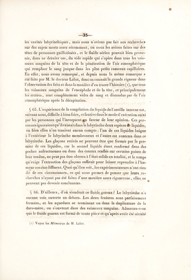 les cavités labyrinthiques, mais nous n’avions pas fait nos recherches sur des sujets morts assez récemment, ou nous les avions faites sur des têtes de personnes guillotinées , et le fluide aérien pouvait bien prove- nir, dans ce dernier cas, du vide rapide qui s’opère dans tous les vais- seaux sanguins de la tête et de la pénétration de l’air atmosphérique qui remplace le sang jusque dans les plus petits rameaux capillaires. En effet, nous avons remarqué , et depuis nous la même remarque a été faite par M. le docteur Lélut, dont on connaît la grande rigueur dans l’observation des faits et dans la manière d’en tracer l’histoire (i), que tous les vaisseaux sanguins de l’encéphale et de la tête, et principalement les artères, sont complètement vides de sang et distendus par de l’air atmosphérique après la décapitation. § 65. L’expérience de la congélation du liquide de l’oreille interne est, suivant nous, difficile à bien faire, et fautive dans le mode d’exécution suivi par les personnes qui l’invoquent faveur de leur opinion. Ces per- sonnes ignoraientqu’ilexistaitdans le labyrinthe deux espèces de liquides, ou bien elles n’en tenaient aucun compte : l’un de ces liquides baigne à l’extérieur le labyrinthe membraneux et l’autre est contenu dans ce labyrinthe. Les glaçons retirés ne peuvent être que formés par le pre- mier de ces liquides, car le second liquide étant renfermé dans des poches anfractueuses ou dans des canaux renflés sur certains points de leur tendue, ne peut pas être obtenu à l’état solide en totalité, et le temps qu’exige l’extraction des glaçons suffirait pour laisser reprendre à l’hu- meur son état difïluent. Quoi qu’il en soit, les expérimentateurs n’ont rien dit de ces circonstances, ce qui nous permet de penser que leurs re- cherches n’ayant pas été faites d’une manière assez rigoureuse, elles ne peuvent pas devenir concluantes. § 66. D’ailleurs, d’où viendrait ce fluide gazeux? Le labyrinthe n’a aucune voie ouverte au dehors. Les deux fenêtres sont parfaitement fermées, et les aqueducs se terminent ou dans la duplicature de la dure-mère, ou s’ouvrent dans des vaisseaux sanguins. Admettra-t-on que le fluide gazeux est formé de toute pièce et qu’après avoir été sécrété (i) Voyez les Mémoires de M, Lélut*