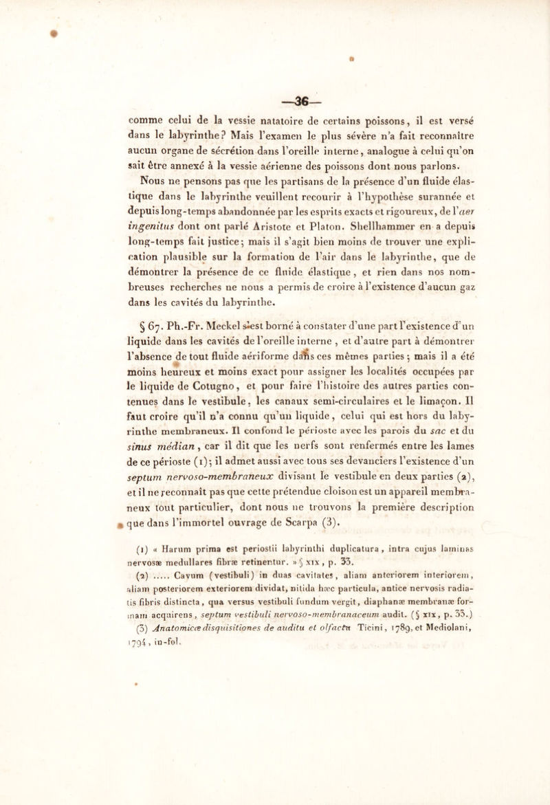 —36— comme celui de la vessie natatoire de certains poissons, il est versé dans le labyrinthe ? Mais l’examen le plus sévère n’a fait reconnaître aucun organe de sécrétion dans l’oreille interne, analogue à celui qu’on sait être annexé à la vessie aérienne des poissons dont nous parlons. Nous ne pensons pas que les partisans de la présence d’un fluide élas- tique dans le labyrinthe veuillent recourir à l’hypothèse surannée et depuis long-temps abandonnée par les esprits exacts et rigoureux, de Yaer ingenitus dont ont parlé Aristote et Platon. Shellhammer en a depuis long-temps fait justice; mais il s’agit bien moins de trouver une expli- cation plausible sur la formation de l’air dans le labyrinthe, que de démontrer la présence de ce fluide élastique , et rien dans nos nom- breuses recherches ne nous a permis de croire à l’existence d’aucun gaz dans les cavités du labyrinthe. S67.Ph.-Fr. Meckel s*est borné à constater d’une part Inexistence d’un liquide dans les cavités de l’oreille interne , et d’autre part à démontrer jm, l’absence de tout fluide aériforme dans ces mêmes parties; mais il a été moins heureux et moins exact pour assigner les localités occupées par le liquide de Cotugno, et pour faire l’histoire des autres parties con- tenues dans le vestibule, les canaux semi-circulaires et le limaçon. Il faut croire qu’il n’a connu qu’un liquide, celui qui est hors du laby- rinthe membraneux. Il confond le périoste avec les parois du sac et du sinus médian, car il dit que les nerfs sont renfermés entre les lames de ce périoste (1) ; il admet aussi avec tous ses devanciers l’existence d’un septum nervoso-membraneux divisant le vestibule en deux parties (2), et il ne reconnaît pas que cette prétendue cloison est un appareil membra- neux tout particulier, dont nous 11e trouvons la première description que dans l’immortel ouvrage de Scarpa (3). (l) « Harum prima est periostii labyrinthi duplicatura , intra cujus laminas nervosæ medullares fibræ retinentur. »§ xix, p. 53. (a) Cavum (vestibuli) in duas cavitates , aliam anteriorem interiorein, aliam posteriorem exteriorem dividat, nitida hæc partieula, antice nervosis radia- tis fibris distincta, qua versus vestibuli fundum vergit, diaphanæ membranæ for- inam acquirens, septum vestibuli nervoso-membranaceum audit. (§ xix, p. 33.) (3) Anatomicædisquisitiones de auditu et olfactit Ticini, 1789, et Mediolani, 1794 , in-fol.