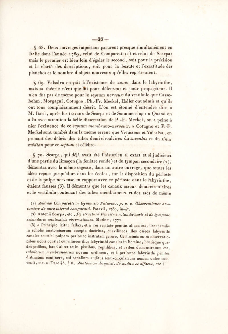 *—37—- § 68. Deux ouvrages importans parurent presque simultanément en Italie dans l’année 1789, celui de Comparetti (1) et celui de Scarpa; mais le premier est bien loin d’égaler le second, soit pour la précision et la clarté des descriptions , soit pour la beauté et l’exactitude des planches et le nombre d’objets nouveaux qu’elles représentent. § 69. Valsalva croyait à l’existence de zones dans le labyrinthe, mais sa théorie n’eut que ltii pour défenseur et pour propagateur. Il n’en fut pas de même pour le septum nerveux du vestibule que Casse- bohm, Morgagni, Cotugno , Ph.-Fr. Meckel, Haller ont admis et qu’ils ont tous complaisamment décrit. L’on est étonné d’entendre dire à M. Itard , après les travaux de Scarpa et de Soemmerring : « Quand on a lu avec attention la belle dissertation de P.-F. Meckel, on a peine à nier l’existence de ce septum membrano-nerveux. » Cotugno et P.-F. Meckel sont tombés dans la même erreur que Vieussens et Valsalva , en prenant des débris des tubes demi-circulaires du sacculus et du sinus médian pour ce septum si célèbre. § 70. Scarpa, qui déjà avait été l’historien si exact et si judicieux d’une partie du limaçon (la fenêtre ronde) et du tympan secondaire (2), démontra avec la même sagesse, dans un autre ouvrage, que toutes les idées reçues jusqu’alors dans les écoles , sur la disposition du périoste et de la pulpe nerveuse en rapport avec ce périoste dans le labyrinthe, étaient fausses (3). Il démontra que les canaux osseux demi-circulaires et le vestibule contenant des tubes membraneux et des sacs de même (1) Andreœ Comparetti in Gymnasio Patavino, p. p. p. Observationes ana- tomicœ de aure interna comparatd. Patavii, 1789, in-4°- (1) Antonii Scarpa, etc., De structura Fenestrœ rotundæauris et de tympano secundario anatomicœ observatianes. Mutinæ , 1772. (3) « Principio igitur fallax, et a rei veritate penitùs aliéna est, licet jamdiu in scholis anatomicorum recepta doctrina, curvilineos illos osseos labyrinthe canales acustici pulpam periosteo instratam gerere. Cerlissimis enim observatio- nibus nobis constat curvilineos illos labyrinthi canales in homine, brutisque qua- drupedibus, haud aliter ac in piscibus, reptilibus, et avibus demonstratum est, tubulorum membraneorum novum ordinem, et à periosteo labyrinthi penitùs distinctum continere, cui canalium auditus semi-circularium nomen unice con- venit, etc. » (Page 48» § n, Anatomicœ disquisit. de auditu et olfactu, etc.)