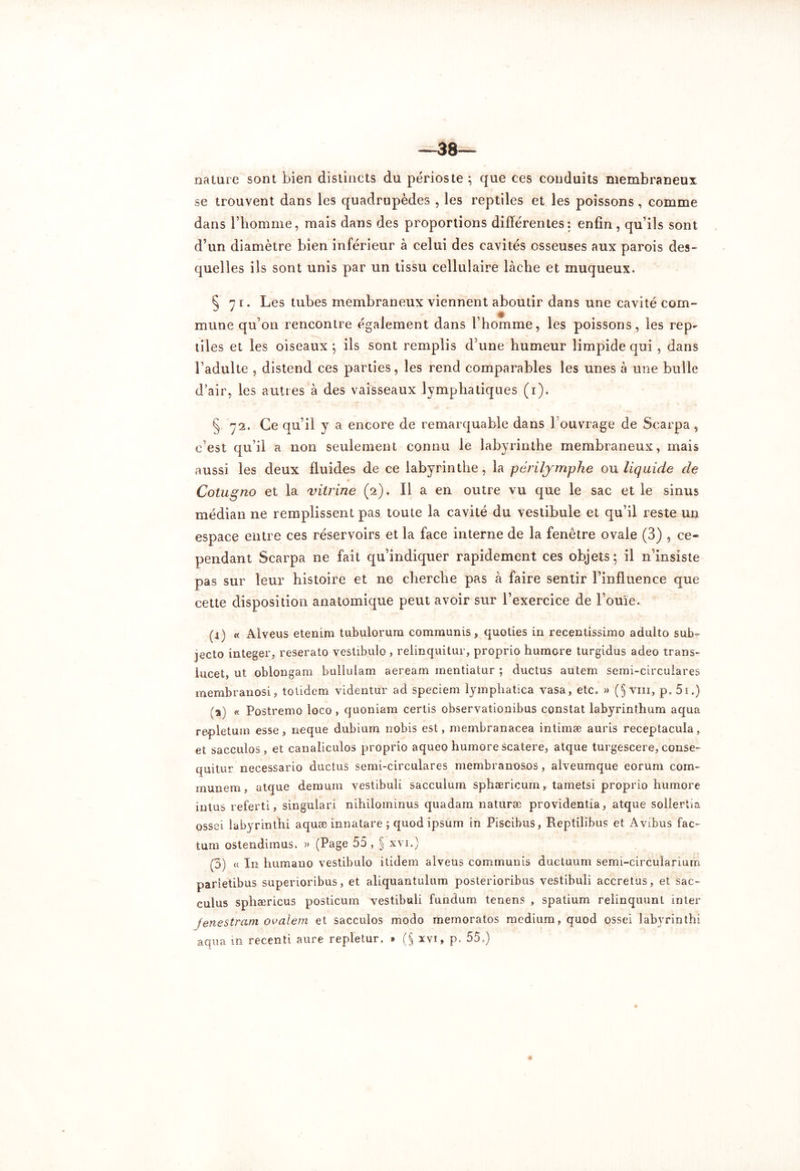 —38— nature sont bien distincts du périoste ; que ces conduits membraneux se trouvent dans les quadrupèdes , les reptiles et les poissons, comme dans l’homme, mais dans des proportions différentes: enfin, qu’ils sont d’un diamètre bien inférieur à celui des cavités osseuses aux parois des- quelles ils sont unis par un tissu cellulaire lâche et muqueux. 5 71. Les tubes membraneux viennent aboutir dans une cavité com- mune qu’011 rencontre également dans l’homme, les poissons, les rep- tiles et les oiseaux ; ils sont remplis d’une humeur limpide qui , dans l’adulte , distend ces parties, les rend comparables les unes â une bulle d’air, les autres à des vaisseaux lymphatiques (1). § 72. Ce qu’il y a encore de remarquable dans 1 ouvrage de Scarpa, c’est qu’il a non seulement connu le labyrinthe membraneux, mais aussi les deux fluides de ce labyrinthe, la péri lymphe ou liquide de Cotugno et la vitrine (2). Il a en outre vu que le sac et le sinus médian ne remplissent pas toute la cavité du vestibule et qu’il reste un espace entre ces réservoirs et la face interne de la fenêtre ovale (3) , ce- pendant Scarpa ne fait qu’indiquer rapidement ces objets; il 11’insiste pas sur leur histoire et ne cherche pas à faire sentir l’influence que cette disposition anatomique peut avoir sur l’exercice de l’ouïe. (4) « Alveus etenim tubulorum communis, quoties in recentissimo adulto sub~ jecto integer, reserato vestibule , relinquitur, proprio humore turgidus adeo trans- iucet, ut oblongam bullulam aeream rnentiatur ; ductus autem semi-circuiares membranosi, totidem videntur ad speciem iympliatica vasa, etc. » (§ vin, p. 5i.) ;a) « Postremo loco , quoniara certis observationibus constat labyrinthum aqua repletum esse, neque dubium nobis est, membranacea intimæ auris receptacula, et sacculos, et canaliculos proprio aqueo humore scatere, atque turgescere, CGnse- quitur necessario ductus semi-circulares membranosos, alveumque eorum com* munem, atque demain vestibuli sacculurn sphæricum, tametsi proprio humore intus referti, singuiari nihilominus quadarn naturæ providentia, atque sollertia ossei labyrînthi aquæ innatare ; quod ipsum in Piscibus, Reptilibus et Avibus fac- tum ostendimus. » (Page 55, § xvi.) (5) « In humano vestibulo itidem alveus communis ductuum semi-circuîanum parietibus superioribus, et aliquantulum posterioribus vestibuli accretus, et sac- culus sphæricus posticum vestibuli fundum tenens , spatium reiinquunt inter fenestram ovalem et sacculos modo memoratos medium, quod ossei labyrinthi aqua in recenti aure repletur. * ($ xvi, p. 55.)