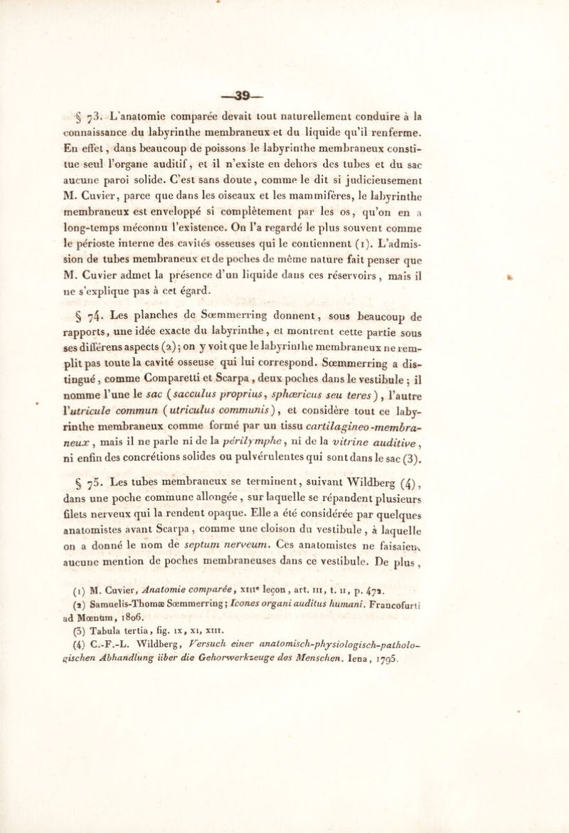 § 73. L’anatomie comparée devait tout naturellement conduire à la connaissance du labyrinthe membraneux et du liquide qu’il renferme. En effet, dans beaucoup de poissons le labyrinthe membraneux consti- tue seul l’organe auditif, et il n’existe en dehors des tubes et du sac aucune paroi solide. C’est sans doute, comme le dit si judicieusement M. Cuvier, parce que dans les oiseaux et les mammifères, le labyrinthe membraneux est enveloppé si complètement par les os, qu’on en a long-temps méconnu l’existence. On l’a regardé le plus souvent comme le périoste interne des cavités osseuses qui le contiennent (i). L’admis- sion de tubes membraneux et de poches de même nature fait penser que M. Cuvier admet la présence d’un liquide dans ces réservoirs, mais il ne s’explique pas à cet égard. § ^4* Les planches de Sœmmerring donnent, sous beaucoup de rapports, une idée exacte du labyrinthe, et montrent cette partie sous ses dilférens aspects (2) ; on y voit que le labyrinthe membraneux ne rem- plit pas toute la cavité osseuse qui lui correspond. Sœmmerring a dis- tingué , comme Comparetti et Scarpa , deux poches dans le vestibule 5 il nomme l’une le sac ( sacculus proprius, sphœricus seu teres ) , l’autre Yutricule commun ( utriculus communis), et considère tout ce laby- rinthe membraneux comme formé par un tissu cartilagineo-membra- neux , mais il ne parle ni de la périlymphe, ni de la vitrine auditive , ni enfin des concrétions solides ou pulvérulentes qui sont dans le sac (3). § y5. Les tubes membraneux se terminent, suivant Wildberg (4), dans une poche commune allongée , sur laquelle se répandent plusieurs filets nerveux qui la rendent opaque. Elle a été considérée par quelques anatomistes avant Scarpa , comme une cloison du vestibule , à laquelle on a donné le nom de septum nerveum. Ces anatomistes ne faisaient aucune mention de poches membraneuses dans ce vestibule. De plus , (1) M. Cuvier, Anatomie comparée, xme leçon, art. m, t. 11, p. 472. (2) Samuelis-Thomæ Sœmmerring ; Icônes organi auditus humani. Francofurti ad Mœnùm, 1806. (5) Tabula tertia, fig. îx, xi, xm. (4) C.-F.-L. Wildberg, Versuch einer anatomisch-physiologisch-patholo- gischen Abhandlung iiber die Gehorwerkzeuge des Menschen, Iena, 1795.