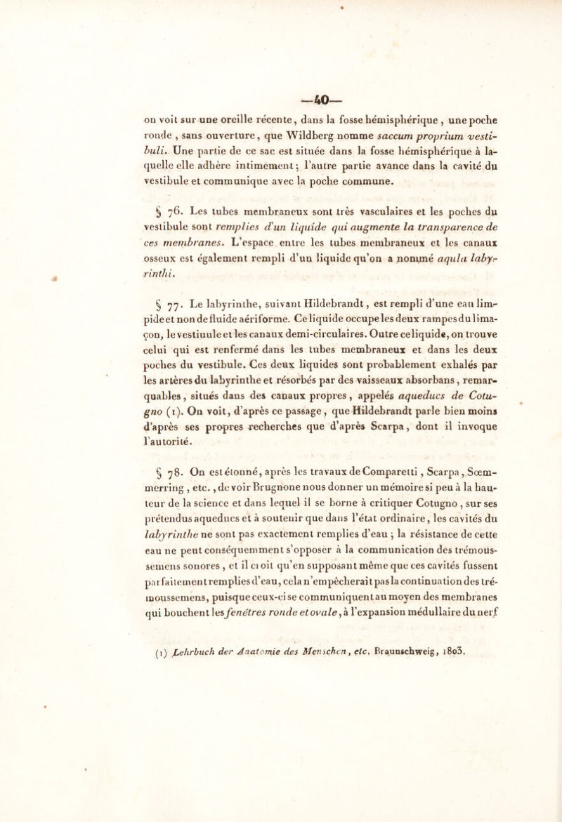 —40— on voit sur une oreille récente, dans la fosse hémisphérique , une poche ronde , sans ouverture, que Wildberg nomme saccum proprium vesti- buli. Une partie de ce sac est située dans la fosse hémisphérique à la- quelle elle adhère intimement; l’autre partie avance dans la cavité du vestibule et communique avec la poche commune. § 76. Les tubes membraneux sont très vasculaires et les poches du vestibule sont remplies d'un liquide qui augmente la transparence de ces membranes. L’espace entre les tubes membraneux et les canaux osseux est également rempli d’un liquide qu’on a nommé aqula labyr rinthL § 77. Le labyrinthe, suivant Hildebrandt, est rempli d’une eau lim- pide et non de fluide aériforme. Ce liquide occupe les deux rampes du lima- çon, le vestiuuleet les canaux demi-circulaires. Outre celiquide, on trouve celui qui est renfermé dans les tubes membraneux et dans les deux poches du vestibule. Ces deux liquides sont probablement exhalés par les artères du labyrinthe et résorbés par des vaisseaux absorbans, remar- quables , situés dans des cauaux propres, appelés aqueducs de Cota- gno (1). On voit, d’après ce passage, que Hildebrandt parle bien moins d’après ses propres recherches que d’après Scarpa, dont il invoque l’autorité. § 78. On est étonné, après les travaux de Comparetti, Scarpa , Sœm- merring , etc., de voir Brugnone nous donner un mémoire si peu à la hau- teur de la science et dans lequel il se borne à critiquer Cotugno , sur ses prétendus aqueducs et à soutenir que dans l’état ordinaire, les cavités du labyrinthe ne sont pas exactement remplies d’eau ; la résistance de cette eau ne peut conséquemment s’opposer à la communication des trémous- semens sonores , et il ci oit qu’en supposant même que ces cavités fussent parfaitementrempliesd’eau, cela n’empêcherait pas la continuation des tré- moussemens, puisque ceux-ci se communiquent au moyen des membranes qui bouchent les fenêtres ronde et ovale,* l’expansion médullaire du nerf N