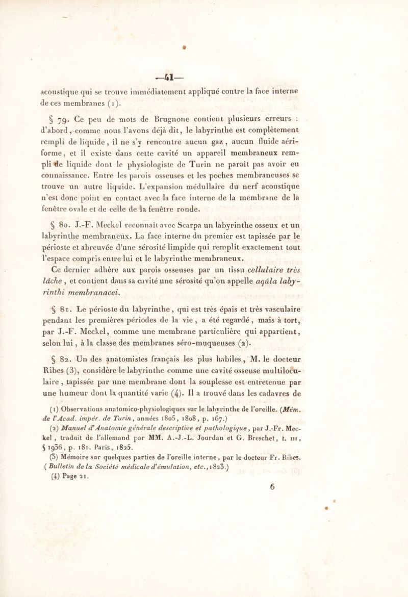 acoustique qui se trouve immédiatement appliqué contre la face interne de ces membranes (i). § 79. Ce peu de mots de Brugnone contient plusieurs erreurs : d’abord, comme nous l’avons déjà dit, le labyrinthe est complètement rempli de liquide, il ne s’y rencontre aucun gaz, aucun fluide aéri- forme, et il existe dans cette cavité un appareil membraneux rem- pli de liquide dont le physiologiste de Turin ne parait pas avoir eu connaissance. Entre les parois osseuses et les poches membraneuses se trouve un autre liquide. L’expansion médullaire du nerf acoustique n’est donc point en contact avec la face interne de la membrane de la fenêtre ovale et de celle de la fenêtre ronde. § 80. J.-F. Meckel reconnaît avec Scarpa un labyrinthe osseux et un labyrinthe membraneux. La face interne du premier est tapissée par le périoste et abreuvée d’une sérosité limpide qui remplit exactement tout l’espace compris entre lui et le labyrinthe membraneux. Ce dernier adhère aux parois osseuses par un tissu cellulaire très lâche , et contient dans sa cavité une sérosité qu’on appelle aqula lahj- rinthi memhranacei, § 81. Le périoste du labyrinthe, qui est très épais et très vasculaire pendant les premières périodes de la vie, a été regardé, mais à tort, par J.-F. Meckel, comme une membrane particulière qui appartient, selon lui, à la classe des membranes séro-muqueuses (2). § 82. Un des anatomistes français les plus habiles , M. le docteur Fibes (3), considère le labyrinthe comme une cavité osseuse multilocu- laire , tapissée par une membrane dont la souplesse est entretenue par une humeur dont la quantité varie (4). Il a trouvé dans les cadavres de (1) Observations anatomico-physiologiques sur le labyrinthe de Toreille. {Mém. de VAcad. impér. de Turin, années i8o5, 1808, p. 167.) (2) Manuel d’Anatomie générale descriptive et pathologique, par J.-Fr. Mec- kel , traduit de l’allemand par MM. A.-J.-L. Jourdan et G. Breschet, t. ni, § 1966, p. 181. Paris, 1825. (3) Mémoire sur quelques parties de l’oreille interne, par le docteur Fr. Ribes. ( Bulletin delà Société médicale d’émulation, etc., 1823.) (4) Page 21.