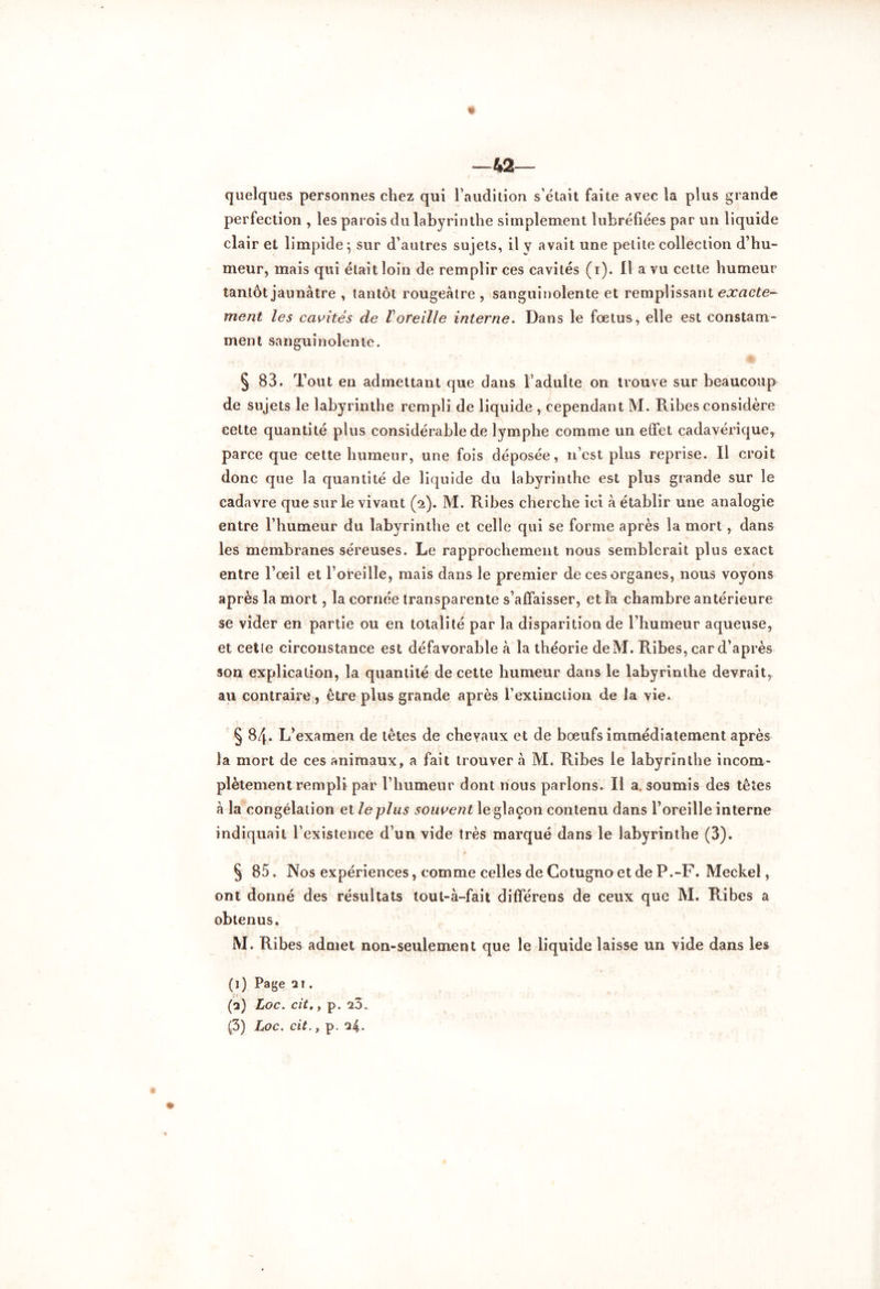 « —42— quelques personnes chez qui l’audition s’était faite avec la plus grande perfection , les parois du labyrinthe simplement lubréfiées par un liquide clair et limpide 5 sur d’autres sujets, il y avait une petite collection d’hu- meur, mais qui était loin de remplir ces cavités (1). 11 a vu cette humeur tantôt jaunâtre , tantôt rougeâtre , sanguinolente et remplissant exacte- ment les cavités de Voreille interne. Dans le fœtus, elle est constam- ment sanguinolente. § 83. Tout en admettant que dans l’adulte on trouve sur beaucoup de sujets le labyrinthe rempli de liquide , cependant M. Ribes considère cette quantité plus considérable de lymphe comme un effet cadavérique, parce que cette humeur, une fois déposée, 11’cst plus reprise. Il croit donc que la quantité de liquide du labyrinthe est plus grande sur le cadavre que sur le vivant (2). M. Ribes cherche ici â établir une analogie entre l’humeur du labyrinthe et celle qui se forme après la mort , dans les membranes séreuses. Le rapprochement nous semblerait plus exact entre l’œil et l’oreille, mais dans le premier de ces organes, nous voyons après la mort, la cornée transparente s’affaisser, etîk chambre antérieure se vider en partie ou en totalité par la disparition de l’humeur aqueuse, et celle circonstance est défavorable à la théorie deM. Ribes, car d’après son explication, la quantité de cette humeur dans le labyrinthe devrait, au contraire, être plus grande après rextinction de la vie. § 84. L’examen de têtes de chevaux et de bœufs immédiatement après la mort de ces animaux, a fait trouver à M. Ribes le labyrinthe incom- plètement rempli par l’humeur dont nous parlons. Il a. soumis des têtes à la congélation et le plus souvent le glaçon contenu dans l’oreille interne indiquait l’existence d’un vide très marqué dans le labyrinthe (3). § 85. Nos expériences, comme celles de Cotugno et de P.-F. Meckel, ont donné des résultats tout-à-fait différens de ceux que M. Ribes a obtenus. M. Ribes admet non-seulement que le liquide laisse un vide dans les (1) Page ai. (a) Loc. cit,y p. 23.