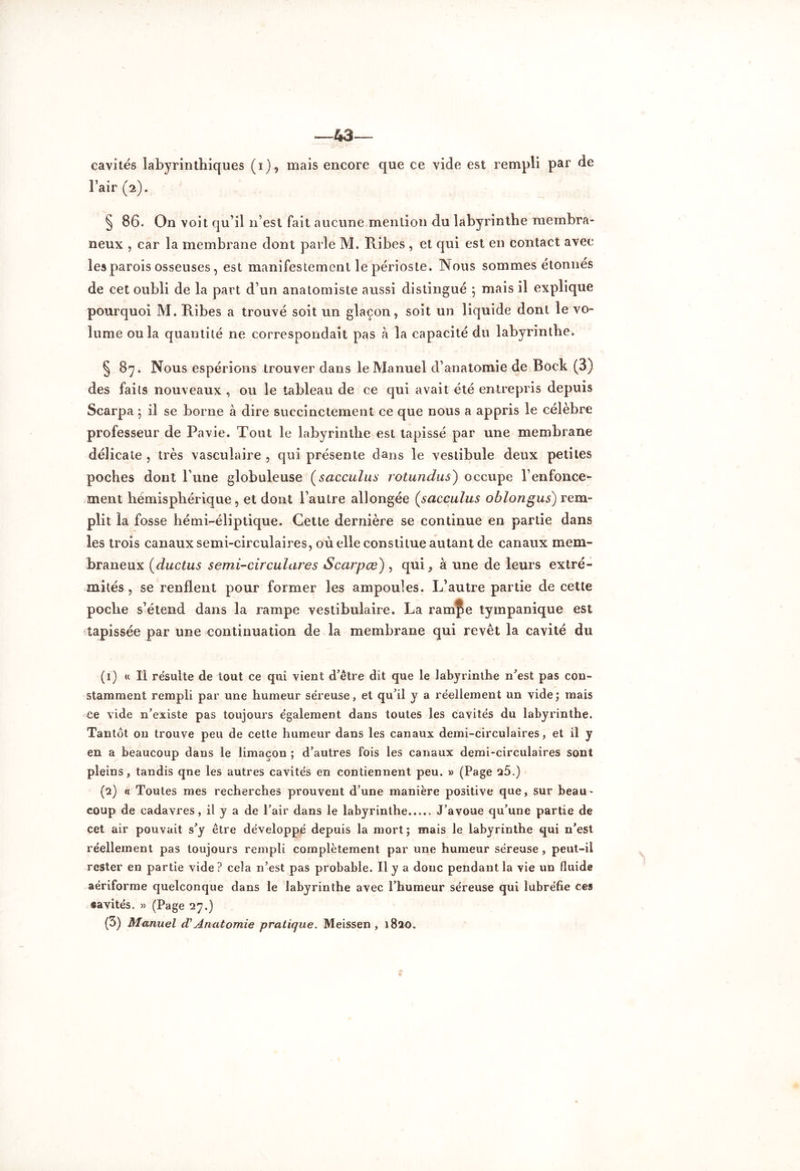 43— cavités labyrinthiques (i), mais encore que ce vide est rempli par de l’air (2). § 86. On voit qu’il n’est fait aucune mention du labyrinthe membra- neux , car la membrane dont parle M. Ribes , et qui est en contact avec les parois osseuses, est manifestement le périoste. Nous sommes étonnés de cet oubli de la part d’un anatomiste aussi distingué ; mais il explique pourquoi M. Ribes a trouvé soit un glaçon, soit un liquide dont le vo- lume ou la quantité ne correspondait pas à la capacité du labyrinthe. § 87. Nous espérions trouver dans le Manuel d’anatomie de Bock (3) des faits nouveaux , ou le tableau de ce qui avait été entrepris depuis Scarpa ; il se borne à dire succinctement ce que nous a appris le célèbre professeur de Pavie. Tout le labyrinthe est tapissé par une membrane délicate , très vasculaire , qui présente dans le vestibule deux petites poches dont l’une globuleuse (sacculus rotundus) occupe renfonce- ment hémisphérique, et dont l’autre allongée (,sacculus oblongus) rem- plit la fosse hémi-éliptique. Cette dernière se continue en partie dans les trois canaux semi-circulaires, où elle constitue autant de canaux mem- braneux (ductus semi-circulares S car pce), qui^ à une de leurs extré- mités , se renflent pour former les ampoules. L’autre partie de cette poche s’étend dans la rampe vestibulaire. La ramÇe tympanique est tapissée par une continuation de la membrane qui revêt la cavité du (ï) « Il résulte de tout ce qui vient d’être dit que ie labyrinthe n’est pas con- stamment rempli par une humeur séreuse, et qu’il y a réellement un vide; mais ce vide n’existe pas toujours également dans toutes les cavités du labyrinthe. Tantôt on trouve peu de cette humeur dans les canaux demi-circulaires, et il y en a beaucoup dans le limaçon ; d’autres fois les canaux demi-circulaires sont pleins, tandis qne les autres cavités en contiennent peu. » (Page 25.) (2) « Toutes mes recherches prouvent d’une manière positive que, sur beau- coup de cadavres, il y a de l’air dans le labyrinthe J’avoue qu’une partie de cet air pouvait s’y être développé depuis la mort ; mais le labyrinthe qui n’est réellement pas toujours rempli complètement par une humeur séreuse, peut-il rester en partie vide ? cela n’est pas probable. Il y a donc pendant la vie un fluide aériforme quelconque dans le labyrinthe avec l’humeur séreuse qui lubréfie ces «avités. » (Page 27.) (3) Manuel cT Anatomie pratique. Meissen , 1820.