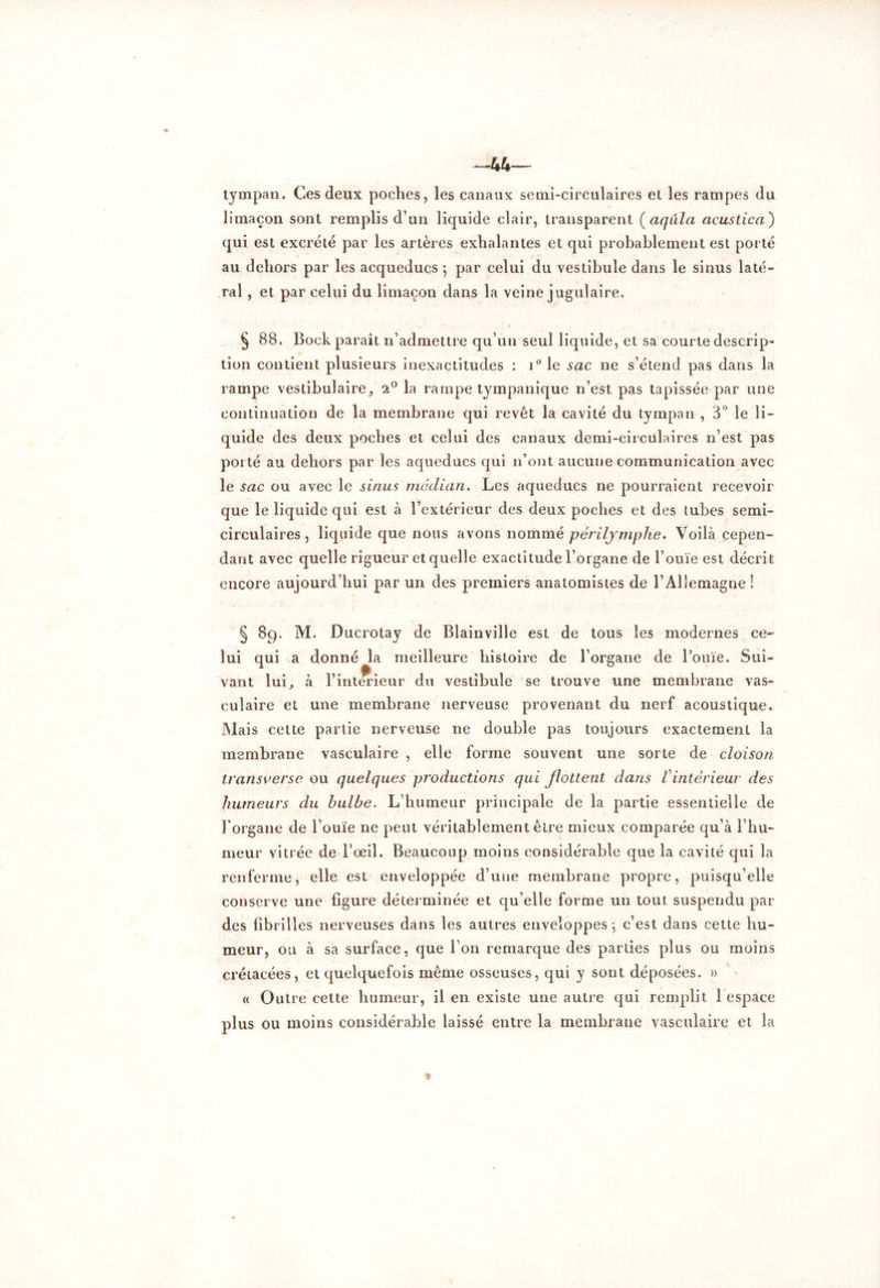 tympan. Ces deux poches, les canaux semi-circulaires et les rampes du limaçon sont remplis d’un liquide clair, transparent (aqulci acustica) qui est excrété par les artères exhalantes et qui probablement est porté au dehors par les acqueducs ; par celui du vestibule dans le sinus laté- ral , et par celui du limaçon dans la veine jugulaire. § 88. Bock parait n’admettre qu’un seul liquide, et sa courte descrip- tion contient plusieurs inexactitudes : i°le sac ne s’étend pas dans la rampe vestibulaire, 2° la rampe tympanique n’est pas tapissée par une continuation de la membrane qui revêt la cavité du tympan , 3° le li- quide des deux poches et celui des canaux demi-circulaires n’est pas porté au dehors par les aqueducs qui n’ont aucune communication avec le sac ou avec le sinus médian. Les aqueducs ne pourraient recevoir que le liquide qui est à l’extérieur des deux poches et des tubes semi- circulaires, liquide que nous avons nommé périlymphe. Voilà cepen- dant avec quelle rigueur et quelle exactitude l’organe de l’ouïe est décrit encore aujourd’hui par un des premiers anatomistes de l’Allemagne ! § 89. M. Ducrotay de Blainville est de tous les modernes ce- lui qui a donné la meilleure histoire de l’organe de l’ouïe. Sui- vant lui, à l’interieur du vestibule se trouve une membrane vas- culaire et une membrane nerveuse provenant du nerf acoustique. Mais celte partie nerveuse ne double pas toujours exactement la membrane vasculaire , elle forme souvent une sorte de cloison transverse ou quelques productions qui flottent dans Vintérieur des humeurs du bulbe. L’humeur principale de la partie essentielle de l'organe de l’ouïe ne peut véritablement être mieux comparée qu’à l’hu- meur vitrée de l’œil. Beaucoup moins considérable que la cavité qui la renferme, elle est enveloppée d’une membrane propre, puisqu’elle conserve une figure déterminée et qu’elle forme un tout suspendu par des fibrilles nerveuses dans les autres enveloppes} c’est dans cette hu- meur, ou à sa surface, que l’on remarque des parties plus ou moins crétacées, et quelquefois même osseuses, qui y sont déposées. » « Outre cette humeur, il en existe une autre qui remplit 1 espace plus ou moins considérable laissé entre la membrane vasculaire et la