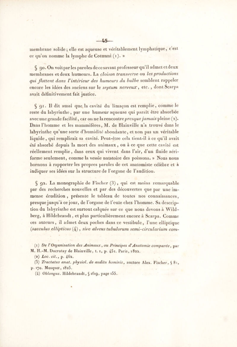 —45- membrane solide j elle est aqueuse et véritablement lymphatique, c est ce qu’on nomme la lymphe de Gotunni (i). » § 90. On voit par les paroles de ce savant professeur qu’il admet et deux membranes et deux humeurs. La cloison transverse ou les productions qui flottent dans Vintérieur des humeurs du hulbe semblent rappeler encore les idées des anciens sur le septum nerveux, etc. , dontScarpa avait définitivement fait justice. § 91. Il dit aussi que la cavité du limaçon est remplie, comme le reste du labyrinthe , par une humeur aqueuse qui paraît être absorbée avec une grande facilité, car on ne la rencontre presque jamais pleine (2). Dans l’homme et les mammifères, M. de Blainville n’a trouvé dans le labyrinthe qu’une sorte d’humidité abondante, et non pas un véritable liquide , qui remplirait sa cavité. Peut-être cela tient-il à ce qu’il avait été absorbé depuis la mort des animaux , ou à ce que cette cavité est réellement remplie , dans ceux qui vivent dans l’air, d’un fluide aéri- forme seulement, comme la vessie natatoire des poissons. » Nous nous bornons à rapporter les propres paroles de cet anatomiste célèbre et à indiquer ses idées sur la structure de l’organe de l’audition. § 92. La monographie de Fischer (3) , qui est moins remarquable par des recherches nouvelles et par des découvertes que par une im- mense érudition , présente le tableau de toutes nos connaissances, presque jusqu’à ce jour, de l’organe de l’ouïe chez l’homme. Sa descrip- tion du labyrinthe est surtout calquée sur ce que nous devons à Wild- berg, à Hildebrandt, et plus particulièrement encore à Scarpa. Comme ces auteurs, il admet deux poches dans ce vestibule, l’une elliptique (sacculus ellipticus (4) , sive alveus tuhulorum semi-circularium corn- ai) De V Organisation des Animaux, ou Principes d’Anatomie comparée, par M. H.-M. Ducrotay de Blainville, t. 1, p. 451. Paris, 182a. (2) hoc. cit. y p. 462. (3) Tractatus anat. physiol. de auditu ho minis, auctore Alex. Fischer, §81, p. 170. Mosquœ, 1825. (4) Oblongus. Hildebrandt, § 1619, page i55.