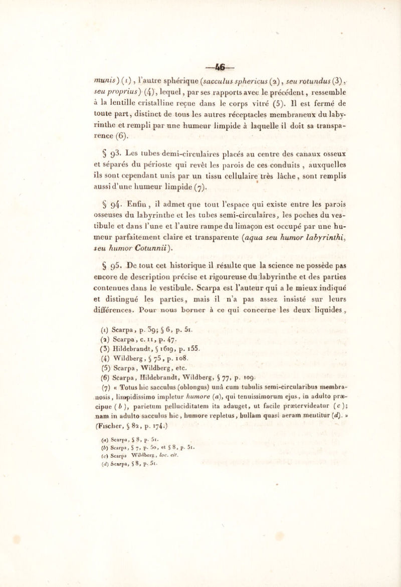 46^- munis ) (i) , l’autre sphérique (sacculus sphericus (2), seu rotundus (3) seu proprius) (4), lequel, par ses rapports avec le précédent, ressemble à la lentille cristalline reçue dans le corps vitré (5). Il est fermé de toute part, distinct de tous les autres réceptacles membraneux du laby* rinlhe et rempli par une humeur limpide à laquelle il doit sa transpa- rence (6). § 98. Les tubes demi-circulaires placés au centre des canaux osseux et séparés du périoste qui revêt les parois de ces conduits , auxquelles ils sont cependant unis par un tissu cellulaire très lâche, sont remplis aussi d’une humeur limpide (7). § g4- Enfin , il admet que tout l’espace qui existe entre les parois osseuses du labyrinthe et les tubes semi-circulaires, les poches du ves- tibule et dans l’une et l’autre rampe du limaçon est occupé par une hu- meur parfaitement claire et transparente (aqua seu humor labyrinthe seu humor Cotunnii). § 95. De tout cet historique il résulte que la science ne possède pas encore de description précise et rigoureuse du labyrinthe et des parties contenues dans le vestibule. Scarpa est l’auteur qui a le mieux indiqué et distingué les parties, mais il n’a pas assez insisté sur leurs différences. Pour nous borner à ce qui concerne les deux liquides , (1) Scarpa, p. 3g; § 6, p. 5i. (2) Scarpa, c. 11, p. 47* (3) Hildebrandt, § 1619, p. 155. (4) Wildberg, § 75, p. 108. (5) Scarpa, Wildberg, etc. (6) Scarpa, Hildebrandt, Wildberg, § 77, p. 109. (7) « Totus hic sacculus (oblongus) unâ cum tubulis semi-circularibus membra- nosis, limpidissimo impletur humore (a), qui tenuissimorura ejus, in adulto præ- cipue (b), parietum pelluciditatem ita adauget, ut facile prætervideatur (c); nam in adulto sacculus hic , humore repletus, bullam quasi aeram meutitur (d). » (Fischer, § 82, p. 174.) (a) Scarpa, § 8, p. 5i. (b) Scarpa, § 7, p. 5o, et § 8, p. 5i. (c) Scarpa WiJ^berg, loc. cit.