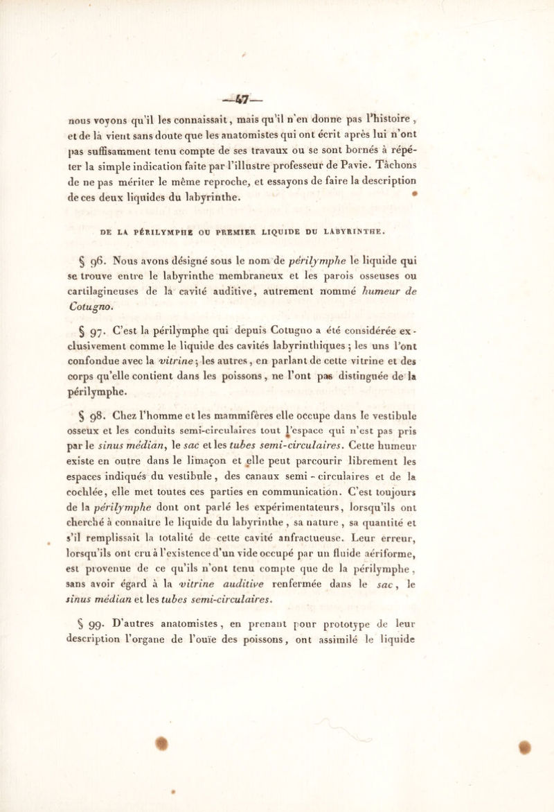 —47— nous voyons qu’il les connaissait, mais qu’il n'en donne pas ^histoire , et de là vient sans doute que les anatomistes qui ont écrit après lui n’ont pas suffisamment tenu compte de ses travaux ou se sont bornés à répé- ter la simple indication faite par l’illustre professeur de Pavie. Tâchons de ne pas mériter le même reproche, et essayons de faire la description de ces deux liquides du labyrinthe. DE LA. PÉRILYMPHE OU PREMIER LIQUIDE DU LABYRINTHE. ^ 96. Nous avons désigné sous le nom de périlymphe le liquide qui se trouve entre le labyrinthe membraneux et les parois osseuses ou cartilagineuses de la cavité auditive, autrement nommé humeur de Cotugno. § 97. C’est la périlymphe qui depuis Cotugno a été considérée ex- clusivement comme le liquide des cavités labyrinthiques \ les uns Pont confondue avec la vitrine ; les autres, en parlant de cette vitrine et des corps qu’elle contient dans les poissons, ne Pont pa*s distinguée de la périlymphe. § 98. Chez l’homme et les mammifères elle occupe dans le vestibule osseux et les conduits semi-circulaires tout l’espace qui n’est pas pris parle sinus médian, le sac elles tubes semi-circulaires. Cette humeur existe en outre dans le limaçon et elle peut parcourir librement les espaces indiqués du vestibule , des canaux semi - circulaires et de la cochlée, elle met toutes ces parties en communication. C’est toujours de la périlymphe dont ont parlé les expérimentateurs, lorsqu’ils ont cherché à connaître le liquide du labyrinthe , sa nature , sa quantité et s’il remplissait la totalité de cette cavité anfractueuse. Leur erreur, lorsqu’ils ont cru à l’existence d’un vide occupé par un fluide aériforme, est provenue de ce qu’ils n’ont tenu compte que de la périlymphe , sans avoir égard à la vitrine auditive renfermée dans le sac, le sinus médian et les tubes semi-circulaires. § 99. D’autres anatomistes , en prenant pour prototype de leur description l’organe de l’ouïe des poissons, ont assimilé le liquide