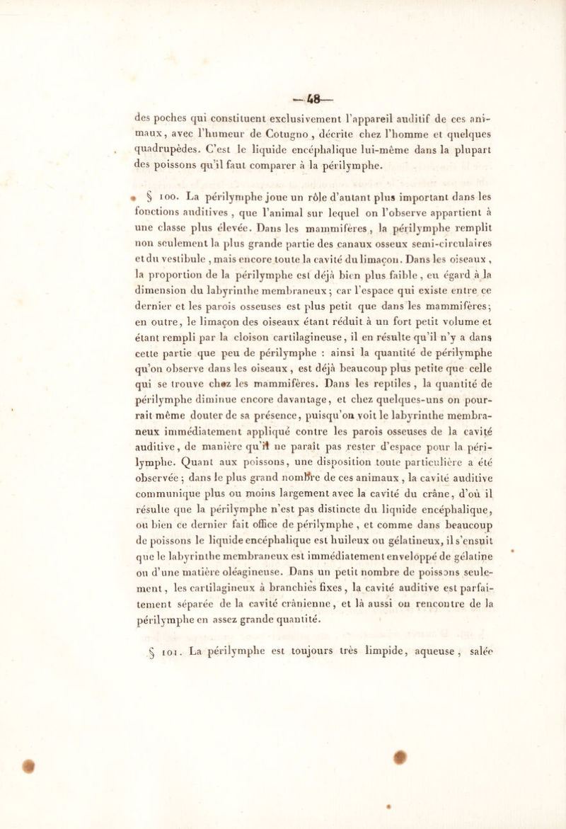 des poches qui constituent exclusivement l’appareil auditif de ces ani- maux, avec l’humeur de Cotugno , décrite chez l’homme et quelques quadrupèdes. C’est le liquide encéphalique lui-même dans la plupart des poissons qu'il faut comparer à la périlymphe. * § ioo. La périlymphe joue un rôle d’autant plus important dans les fonctions auditives , que l’animal sur lequel on l’observe appartient à une classe plus élevée. Dans les mammifères , la périlymphe remplit non seulement la plus grande partie des canaux osseux semi-circulaires et du vestibule , mais encore toute la cavité du limaçon. Dans les oiseaux , la proportion de la périlymphe est déjà bien plus faible , eu égard à la dimension du labyrinthe membraneux; car l’espace qui existe entre ce dernier et les parois osseuses est plus petit que dans les mammifères; en outre, le limaçon des oiseaux étant réduit à un fort petit volume et étant rempli par la cloison cartilagineuse, il en résulte qu’il n’y a dans cette partie que peu de périlymphe : ainsi la quantité de périlymphe qu’on observe dans les oiseaux , est déjà beaucoup plus petite que celle qui se trouve chez les mammifères. Dans les reptiles , la quantité de périlymphe diminue encore davantage, et chez quelques-uns on pour- rait même douter de sa présence, puisqu’on voit le labyrinthe membra- neux immédiatement appliqué contre les parois osseuses de la cavité auditive, de manière qu’Ü ne paraît pas rester d’espace pour la péri- lymphe. Quant aux poissons, une disposition toute particulière a été observée ; dans le plus grand nombre de ces animaux , la cavité auditive communique plus ou moins largement avec la cavité du crâne, d’où il résulte que la périlymphe n’est pas distincte du liquide encéphalique, ou bien ce dernier fait office de périlymphe , et comme dans beaucoup de poissons le liquide encéphalique est huileux ou gélatineux, il s’ensuit que le labyrinthe membraneux est immédiatement enveloppé de gélatine ou d’une matière oléagineuse. Dans un petit nombre de poissons seule- ment, les cartilagineux à branchies fixes , la cavité auditive est parfai- tement séparée de la cavité crânienne, et là aussi on rencontre de la périlymphe en assez grande quantité. § toi. La périlymphe est toujours très limpide, aqueuse, salée