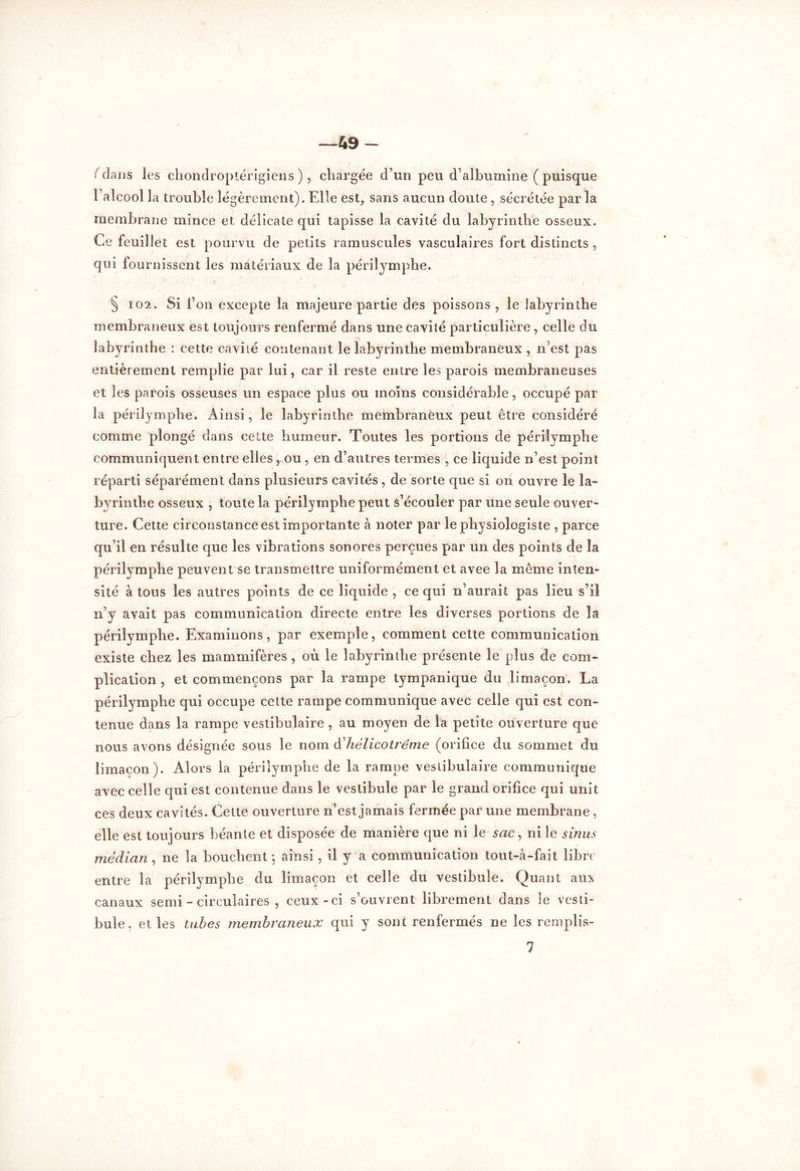 —49 — ( dans les chondroptérigiens ), chargée d’un peu d'albumine ( puisque l’alcool la trouble légèrement). Elle est, sans aucun doute , sécrétée par la membrane mince et délicate qui tapisse la cavité du labyrinthe osseux. Ce feuillet est pourvu de petits ramuscules vasculaires fort distincts , qui fournissent les matériaux de la périlymphe. § 102. Si l’on excepte la majeure partie des poissons , le labyrinthe membraneux est toujours renfermé dans une cavité particulière , celle du labyrinthe : cette cavité contenant le labyrinthe membraneux , n’est pas entièrement remplie par lui, car il reste entre les parois membraneuses et les parois osseuses un espace plus ou moins considérable, occupé par la périlymphe. Ainsi, le labyrinthe membraneux peut être considéré comme plongé dans cette humeur. Toutes les portions de périlymphe communiquent entre elles , ou , en d’autres termes , ce liquide n’est point réparti séparément dans plusieurs cavités, de sorte que si on ouvre le la- byrinthe osseux , toute la périlymphe peut s’écouler par une seule ouver- ture. Cette circonstance est importante à noter par le physiologiste , parce qu’il en résulte que les vibrations sonores perçues par un des points de la périlymphe peuvent se transmettre uniformément et avee la meme inten- sité à tous les autres points de ce liquide , ce qui n’aurait pas lieu s’il n’y avait pas communication directe entre les diverses portions de la périlymphe. Examinons, par exemple, comment cette communication existe chez les mammifères , où le labyrinthe présente le plus de com- plication , et commençons par la rampe tympanique du limaçon, La périlymphe qui occupe cette rampe communique avec celle qui est con- tenue dans la rampe vestibulaire , au moyen de la petite ouverture que nous avons désignée sous le nom dhélicotréme (orifice du sommet du limaçon). Alors la périlymphe de la rampe vestibulaire communique avec celle qui est contenue dans le vestibule par le grand orifice qui unit ces deux cavités. Cette ouverture n’est jamais fermée par une membrane , elle est toujours béante et disposée de manière que ni le sac, ni le sinus médian , ne la bouchent ; ainsi , il y a communication tout-à-fait libre entre la périlymphe du limaçon et celle du vestibule. Quant aux canaux semi - circulaires , ceux-ci s’ouvrent librement dans le vesti- bule, et les tubes membraneux qui y sont renfermés ne les remplis- 7