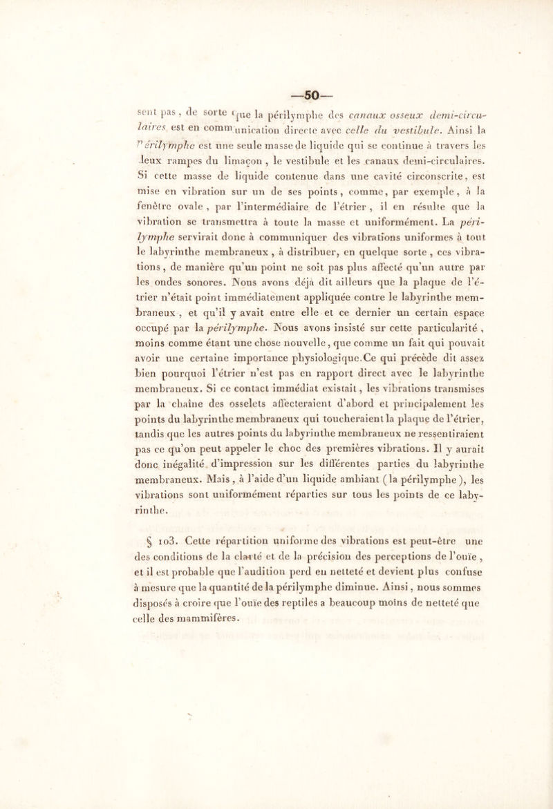 —50— sent pas , de sorte CjUe }a périlymplie des canaux osseux demî-cîrcu- lanes est en comm uni-cation directe avec celle du vestibule. Ainsi la ^érily'mplie est une se ule masse de liquide qui se continue à travers les leux rampes du limaçon , le vestibule et les canaux demi-circulaires. Si cette masse de liquide contenue dans une cavité circonscrite, est mise en vibration sur un de ses points, comme, par exemple, à îa fenêtre ovale , par l’intermédiaire de l’étrier , il en résulte que îa vibration se transmettra à toute la masse et uniformément. La péri- lymphe servirait donc à communiquer des vibrations uniformes à tout le labyrinthe membraneux , à distribuer, en quelque sorte , ces vibra- tions , de manière qu’un point ne soit pas plus affecté qu’un autre par les ondes sonores. .Nous avons déjà dit ailleurs que la plaque de l’é- trier n’était point immédiatement appliquée contre le labyrinthe mem- braneux , et qu’il y avait entre elle et ce dernier un certain espace occupé par la périlymplie. Nous avons insisté sur cette particularité , moins comme étant une chose nouvelle, que comme un fait qui pouvait avoir une certaine importance physiologique.Ce qui précède dit assez bien pourquoi l’étrier n’est pas en rapport direct avec le labyrinthe membraneux. Si ce contact immédiat existait, les vibrations transmises par la chaîne des osselets affecteraient d’abord et principalement les points du labyrinthe membraneux qui toucheraient la plaque de l’étrier, tandis que les autres points du labyrinthe membraneux ne ressentiraient pas ce qu’on peut appeler le choc des premières vibrations. Il y aurait donc inégalité d’impression sur les différentes parties du labyrinthe membraneux. Mais , à l’aide d’un liquide ambiant (la périlymplie), les vibrations sont uniformément réparties sur tous les points de ce laby- rinthe. § io3. Cette répartition uniforme des vibrations est peut-être une des conditions de la cla*rté et de la précision des perceptions de l’ouïe , et il est probable que l’audition perd en netteté et devient plus confuse à mesure que la quantité de la périlymphe diminue. Ainsi, nous sommes disposés à croire que l’ouïe des reptiles a beaucoup moins de netteté que celle des mammifères.