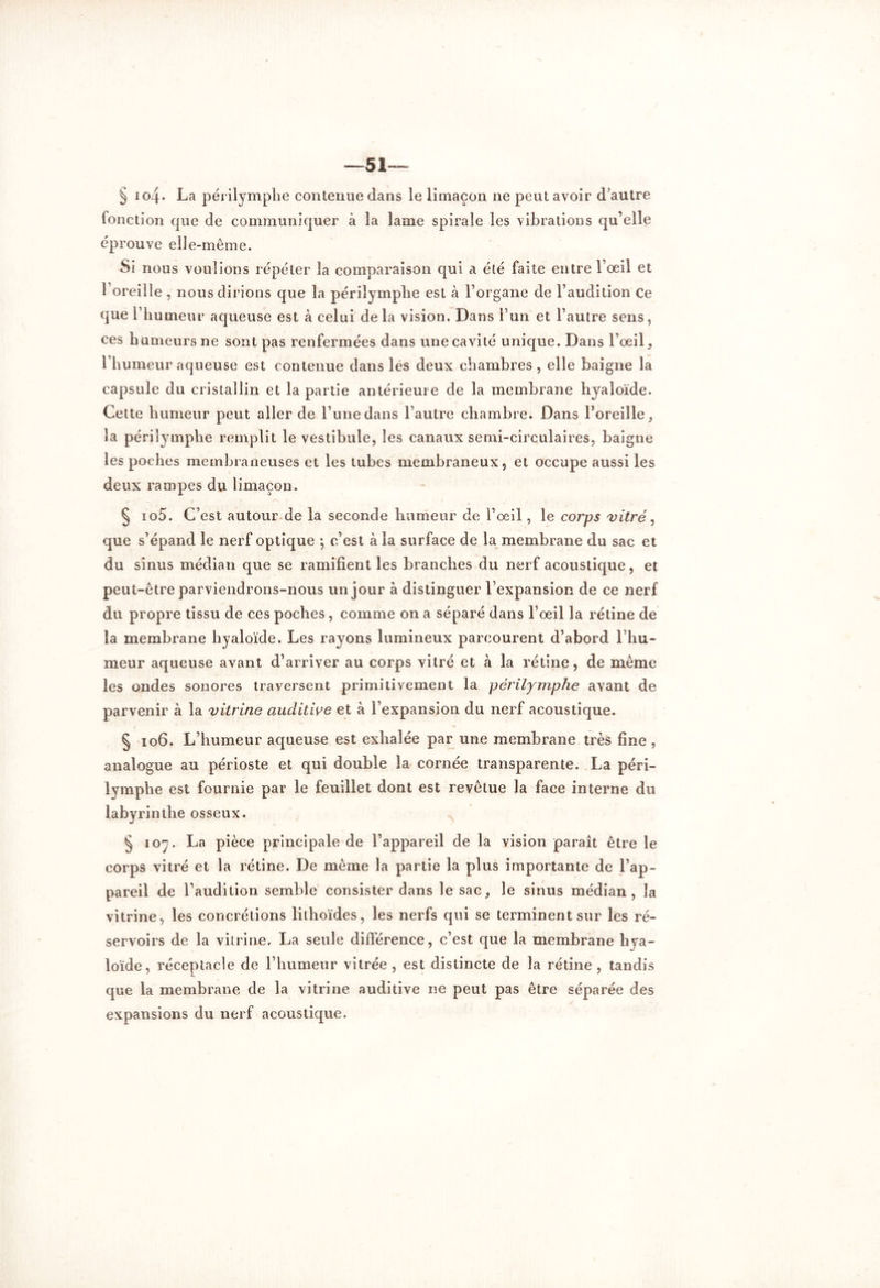 —51— § i o4• La périlymplie contenue dans le limaçon ne peut avoir d’autre fonction que de communiquer à la lame spirale les vibrations qu’elle éprouve elle-même. Si nous voulions répéter la comparaison qui a été faite entre l’oeil et l’oreille , nous dirions que la périlymplie est à l’organe de l’audition Ce que l’humeur aqueuse est à celui delà vision. Dans l’un et l’autre sens, ces humeurs ne sont pas renfermées dans unecavité unique. Dans l’oeil, l’humeur aqueuse est contenue dans lés deux chambres , elle baigne la capsule du cristallin et la partie antérieure de la membrane liyaîoïde. Cette humeur peut aller de l’une dans l’autre chambre. Dans l’oreille, la périlymplie remplit le vestibule, les canaux semi-circulaires, baigne les poches membraneuses et les tubes membraneux, et occupe aussi les deux rampes du limaçon. § io5. C’est autour de la seconde humeur de l’oeil, le corps vitré, que s’épand le nerf optique j c’est à la surface de la membrane du sac et du sinus médian que se ramifient les branches du nerf acoustique, et peut-être parviendrons-nous un jour à distinguer l’expansion de ce nerf du propre tissu de ces poches, comme on a séparé dans l’œil la rétine de la membrane hyaloïde. Les rayons lumineux parcourent d’abord l’hu- meur aqueuse avant d’arriver au corps vitré et à la rétine, de même les ondes sonores traversent primitivement la périlymplie avant de parvenir à la vitrine auditive et à l’expansion du nerf acoustique. § 106. L’humeur aqueuse est exhalée par une membrane très fine , analogue au périoste et qui double la cornée transparente. La péri- lymphe est fournie par le feuillet dont est revêtue la face interne du labyrinthe osseux. § io7. La pièce principale de l’appareil de la vision paraît être le corps vitré et la rétine. De même la partie la plus importante de l’ap- pareil de l’audition semble consister dans le sac, le sinus médian, la vitrine, les concrétions lithoïdes, les nerfs qui se terminent sur les ré- servoirs de la vitrine, La seule différence, c’est que la membrane hya- loïde, réceptacle de l’humeur vitrée , est distincte de la rétine , tandis que la membrane de la vitrine auditive ne peut pas être séparée des expansions du nerf acoustique.