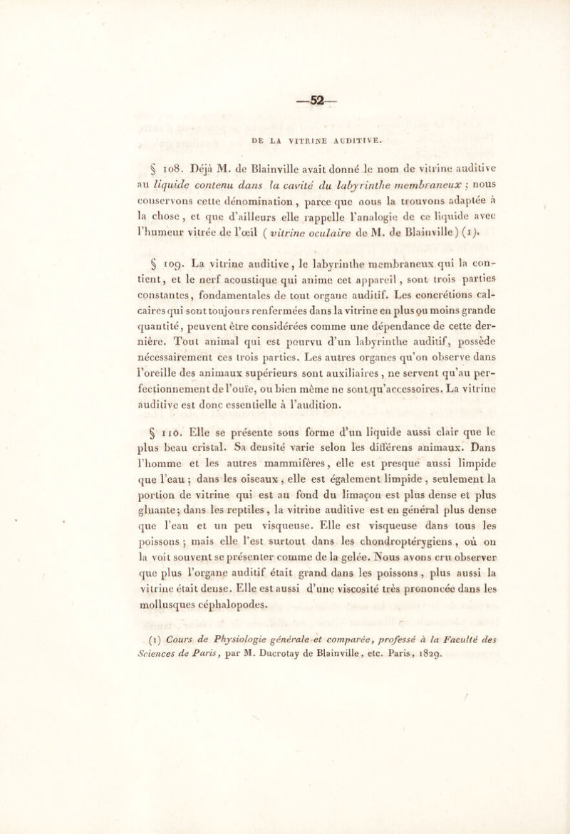 —52 DE LA VITRINE AUDITIVE. § 108. Déjà M. de Blainville avait donné le nom de vitrine auditive au liquide contenu dans la cavité du labyrinthe membraneux ; nous conservons cette dénomination, parce que nous la trouvons adaptée «à la chose , et que d’ailleurs elle rappelle l’analogie de ce liquide avec l’humeur vitrée de l’œil ( vitrine oculaire de M. de Blainville) (i § 109. La vitrine auditive, le labyrinthe membraneux qui la con- tient, et le nerf acoustique qui anime cet appareil , sont trois parties constantes, fondamentales de tout organe auditif. Les concrétions cal- caires qui sont toujours renfermées dans la vitrine en plus ou moins grande quantité, peuvent être considérées comme une dépendance de cette der- nière. Tout animal qui est pourvu d’un labyrinthe auditif, possède nécessairement ces trois parties. Les autres organes qu’on observe dans l’oreille des animaux supérieurs sont auxiliaires , 11e servent qu’au per- fectionnement de l’ouïe, ou bien même ne sont qu’accessoires. La vitrine auditive est donc essentielle à l’audition. § 11O. Elle se présente sous forme d’un liquide aussi clair que le plus beau cristal. Sa densité varie selon les différens animaux. Dans l’homme et les autres mammifères, elle est presque aussi limpide que beau ; dans les oiseaux , elle est également limpide , seulement la portion de vitrine qui est au fond du limaçon est plus dense et plus gluante*, dans les reptiles, la vitrine auditive est en général plus dense que l’eau et un peu visqueuse. Elle est visqueuse dans tous les poissons 5 mais elle l’est surtout dans les ehondroptérygiens , où on la voit souvent se présenter comme de la gelée. Nous avons cru observer que plus l’organe auditif était grand dans les poissons , plus aussi la vitrine était dense. Elle est aussi d’une viscosité très prononcée dans les mollusques céphalopodes. (1) Cours de Physiologie générale et comparée, professé à la Faculté des