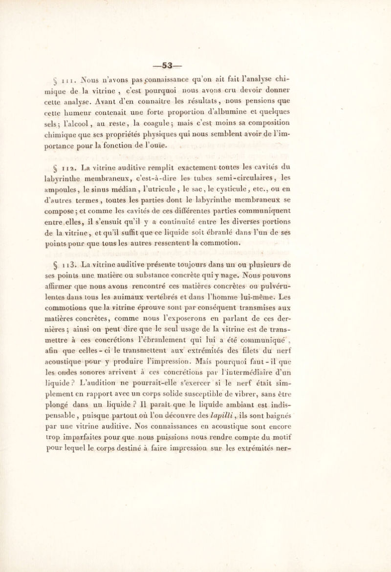 § ni. Nous n’avons pas connaissance qu’on ait fait l’analyse chi- mique de la vitrine , c’est pourquoi nous avons cru devoir donner cette analyse. Avant d’en connaître les résultats, nous pensions que cette humeur contenait une forte proportion d’albumine et quelques sels 5 l’alcool , au reste, la coagule 5 mais c’est moins sa composition chimique que ses propriétés physiques qui nous semblent avoir de l’im- portance pour la fonction de l’ouïe. § 112. La vitrine auditive remplit exactement toutes les cavités du labyrinthe membraneux, c’est-à-dire les tubes semi-circulaires, les ampoules, le sinus médian , l’utricule , le sac, le cysticule, etc., ou en d’autres termes, toutes les parties dont le labyrinthe membraneux se compose 5 et comme les cavités de ces différentes parties communiquent entre elles, il s’ensuit qu’il y a continuité entre les diverses portions de la vitrine, et qu’il suffit que ce liquide soit ébranlé dans l’un de ses points pour que tous les autres ressentent la commotion. § 113. La vitrine auditive présente toujours dans un ou plusieurs de ses points une matière ou substance concrète qui y nage. Nous pouvons affirmer que nous avons rencontré ces matières concrètes ou pulvéru- lentes dans tous les animaux vertébrés et dans l’homme lui-même. Les commotions que la vitrine éprouve sont par conséquent transmises aux matières concrètes, comme nous l’exposerons en parlant de ces der- nières; ainsi on peut dire que le seul usage de la vitrine est de trans- mettre à ces concrétions l’ébranlement qui lui a été communiqué , afin que celles-ci le transmettent aux extrémités des filets du nerf acoustique pour y produire l’impression. Mais pourquoi faut-il que les ondes sonores arrivent à ces concrétions par l’intermédiaire d’un liquide? L’audition ne pourrait-elle s'exercer si le nerf était sim- plement en rapport avec un corps solide susceptible de vibrer, sans être plongé dans un liquide ? Il paraît que le liquide ambiant est indis- pensable , puisque partout où l’on découvre des lapilli, ils sont baignés par une vitrine auditive. Nos connaissances en acoustique sont encore trop imparfaites pour que nous puissions nous rendre compte du motif pour lequel le corps destiné à faire impression sur les extrémités ner-