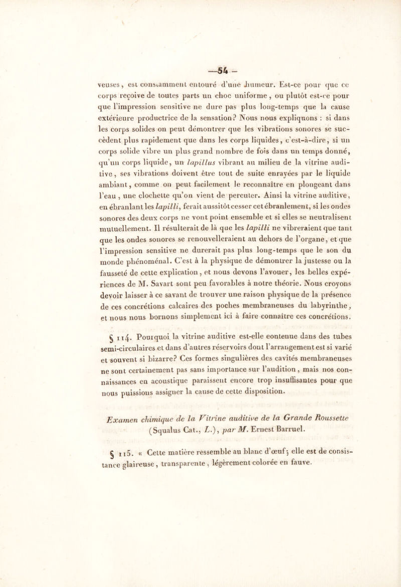 —54 — veuses, est constamment entouré d’une .humeur. Est-ce pour que ce corps reçoive de toutes parts un choc uniforme , ou plutôt est-ce pour que l’impression sensitive ne dure pas plus long-temps que la cause extérieure productrice de la sensation? Nous nous expliquons : si dans les corps solides on peut démontrer que les vibrations sonores se suc- cèdent plus rapidement que dans les corps liquides, c’est-à-dire, si un corps solide vibre un plus grand nombre de fois dans un temps donné, qu’un corps liquide, un lapillas vibrant au milieu de la vitrine audi- tive , ses vibrations doivent être tout de suite enrayées par le liquide ambiant, comme on peut facilement le reconnaître en plongeant dans l’eau , une clochette qu’on vient de percuter. Ainsi la vitrine auditive, en ébranlant les lapilli, ferait aussitôt cesser cet ébranlement, si les ondes sonores des deux corps ne vont point ensemble et si elles se neutralisent mutuellement. Il résulterait de là que les lapilli ne vibreraient que tant que les ondes sonores se renouvelleraient au dehors de l’organe, et que l’impression sensitive ne durerait pas plus long-temps que le son du monde phénoménal. C’est à la physique de démontrer la justesse ou la fausseté de cette explication, et nous devons l’avouer, les belles expé- riences de M. Savart sont peu favorables à notre théorie. Nous croyons devoir laisser à ce savant de trouver une raison physique de la présence de ces concrétions calcaires des poches membraneuses du labyrinthe, et nous nous bornons simplement ici à faire connaître ces concrétions. § n4. Pourquoi la vitrine auditive est-elle eontenue dans des tubes semi-circulaires et dans d’autres réservoirs dont l’arrangement est si varié et souvent si bizarre? Ces formes singulières des cavités membraneuses ne sont certainement pas sans importance sur l’audition, mais nos con- naissances en acoustique paraissent encore trop insuffisantes pour que nous puissions assigner la cause de cette disposition. Examen chimique cle la Vitrine auditive de la Grande Floussette (Squalus Cat., A.), par M. Ernest Barruel. § 115. (( Celte matière ressemble au blanc d’œuf-, elle est de consis- tance glaireuse , transparente , légèrement colorée en fauve.