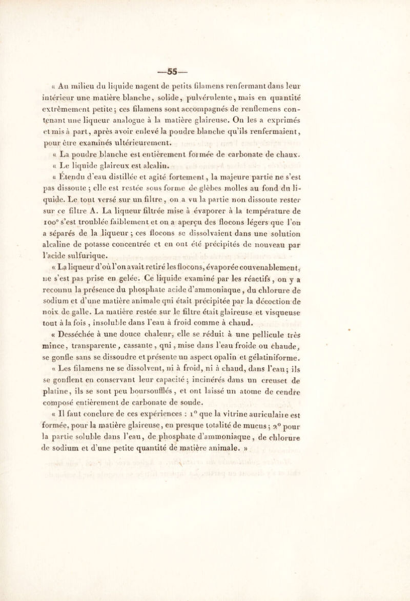 —55 a Au milieu du liquide nagent de petits filamens renfermant dans leur intérieur une matière blanche, solide, pulvérulente, mais en quantité extrêmement petite*, ces filamens sont accompagnés de renflemens con- tenant une liqueur analogue à la matière glaireuse. On les a exprimés et mis à part, après avoir enlevé la poudre blanche qu’ils renfermaient, pour être examinés ultérieurement. « La poudre blanche est entièrement formée de carbonate de chaux. a Le liquide glaireux est alcalin. « Étendu d’eau distillée et agité fortement, la majeure partie ne s’est pas dissoute ; elle est restée sous forme de glèbes molles au fond du li- quide. Le tout versé sur un filtre , on a vu la partie non dissoute rester sur ce filtre A. La liqueur filtrée mise a évaporer à la température de ioo° s’est troublée faiblement et on a aperçu des flocons légers que l’on a séparés de la liqueur ; ces flocons se dissolvaient dans une solution alcaline de potasse concentrée et en ont été précipités de nouveau par l’acide sulfurique. « La liqueur d’où l’on avait retiré les flocons, évaporée couvenablemen t, 11e s’est pas prise en gelée. Ce liquide examiné par les réactifs , on y a reconnu la présence du phosphate acide d’ammoniaque , du chlorure de sodium et d’une matière animale qui était précipitée par la décoction de noix de galle. La matière restée sur le filtre était glaireuse et visqueuse tout à la fois , insoluble dans l’eau à froid comme à chaud. « Desséchée à une douce chaleur, elle se réduit à une pellicule très mince, transparente, cassante , qui, mise dans l’eau froide ou chaude,, se gonfle sans se dissoudre et présente un aspect opalin et gélatiniforme. « Les filamens ne se dissolvent, ni à froid, ni à chaud, dans l’eau ; ils se gonflent en conservant leur capacité; incinérés dans un creuset de platine, ils se sont peu boursoufïîés , et ont laissé un atome de cendre composé entièrement de carbonate de soude. « Il faut conclure de ces expériences : i° que la vitrine auriculaiie est formée, pour la matière glaireuse, en presque totalité de mucus ; 20 pour la partie soluble dans l’eau, de phosphate d’ammoniaque, de chlorure de sodium et d’une petite quantité de matière animale. »