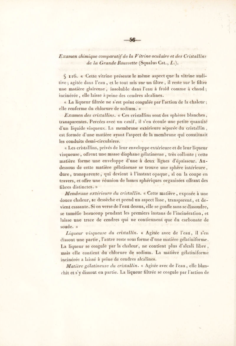 Examen chimique comparatif de la Vitrine oculaire et des Cristallins de la Grande Roussette (Squalus Cat., Lé). § 116. « Cette vitrine présente le même aspect que la vitrine audi- tive ; agitée dans l’eau , et le tout mis sur un filtre , il reste sur le filtre une matière glaireuse , insoluble dans l’eau à froid comme à chaud ; incinérée , elle laisse à peine des cendres alcalines. « La liqueur filtrée ne s’est point coagulée par l’action de la chaleur; elle renferme du chlorure de sodium. » Examen des cristallins. « Ces cristallins sont des sphères blanches, transparentes. Percées avec un canif, il s’en écoule line petite quantité d’un liquide visqueux. La membrane extérieure séparée du cristallin , est formée d’une matière ayant l’aspect de la membrane qui constituait les conduits demi-circulaires. « Les cristallins, privés de leur enveloppe extérieure et de leur liqueur visqueuse , offrent une masse diaphane gélatineuse , très collante ; cette matière forme une enveloppe d’une à deux lignes d’épaisseur. Au- dessous de cette matière gélatineuse se trouve une sphère intérieure, dure, transparente, qui devient à l’instant opaque, si on la coupe en travers, et offre une réunion de lames sphériques organisées offrant des fibres distinctes. » Membrane extérieure du cristallin. « Cette matière , exposée à une douce chaleur, se dessèche et prend un aspect lisse, transparent, et de- vient cassante. Si on verse de l’eau dessus, elle se gonfle sans se dissoudre, se tuméfie beaucoup pendant les premiers instans de l’incinération, et laisse une trace de cendres qui ne contiennent que du carbonate de soude. » Liqueur visqueuse du cristallin. « Agitée avec de l’eau, il s’en dissout une partie , l’autre reste sous forme d’une matière gélatiniforme. La liqueur se coagule par la chaleur, ne contient plus d’alcali libre , mais elle contient du chlorure de sodium. La matière gélatiniforme incinérée a laissé à peine de cendres alcalines. Matière gélatineuse du cristallin. « Agitée avec de l’eau , elle blan- chit et s’y dissout en partie. La liqueur filtrée se coagule par l’action de