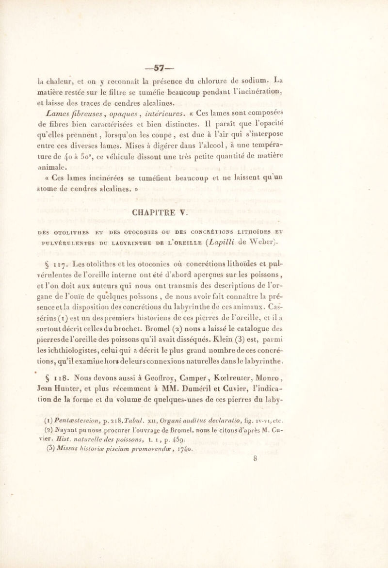 —57— la chaleur, et on y reconnaît la présence du chlorure de sodium. La matière restée sur le filtre se tuméfie beaucoup pendant F incinération, et laisse des traces de cendres alcalines. Lames fibreuses , opaques , intérieures. « Ces lames sont composées de fibres bien caractérisées et bien distinctes. ïl paraît que Fopacité qu’elles prennent, lorsqu’on les coupe , est due à l’air qui s’interpose entre ces diverses lames. Mises à digérer dans l’alcool, à une tempéra- ture de 4o à 5o°, ce véhicule dissout une très petite quantité de matière animale. « Ces lames incinérées se tuméfient beaucoup et ne laissent qu’un atome de cendres alcalines, » CHAPITRE V. DES OTOLITHES ET DES OTOCONIES OU DES CONCRÉTIONS LITHOÏDES ET PULVÉRULENTES DU LABYRINTHE DE L’OREILLE (Lapilli de Weber). § il 7. Les otolithes et les otoconies où concrétions lithoïdes et pul- vérulentes de l’oreille interne ont été d’abord aperçues sur les poissons , et l’on doit aux auteurs qui nous ont transmis des descriptions de l’or- gane de l’ouïe de quelques poissons , de nous avoir fait connaître la pré- sence et la disposition des concrétions du labyrinthe de ces animaux. Cas- sérius (1) est un des premiers historiens de ces pierres de l’oreille, et il a surtout décrit celles du brochet. Bromel (2) nous a laissé le catalogue des pierresde l’oreille des poissons qu’il avait disséqués. Klein (3) est, parmi les ichtliiologistes, celui qui a décrit le plus grand nombre de ces concré- tions, qu’il examinehors deleurs connexions naturelles dans le labyrinthe. \ § 118. Nous devons aussi à Geoffroy, Camper, Kcelreuter, Monro , Jean Hunter, et plus récemment à MM. Duméril et Cuvier, l’indica- tion de la forme et du volume de quelques-unes de ces pierres du laby- (1 ) Pentœsteseion, p.218.Tabul. xii, Organi audiius declaralio, fig. iv-vi,etc. (2) INayant pu nous procurer l’ouvrage de Bromel, nous le citons d’après M. Cu- vier. Hist. naturelle des poissons, t. 1 , p. 4^9- (3) Missus historiés piscium p rom ou en dos , 1740.