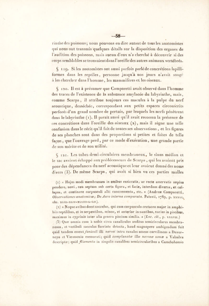 58— rinthe des poissons 5 nous pouvons en dire autant de tous les anatomistes qui nous ont transmis quelques détails sur la disposition des organes de l’audition des poissons, mais aucun d’eux n’a cherché à découvrir si des corps semblables se trouvaientdans l’oreille des autres animaux vertébrés. § 119. Si les zootomisf.es ont aussi parfois parlé de concrétions lapilli- formes dans les reptiles, personne jusqu’à nos jours n’avait songé à les chercher dans l’homme, les mammifères et les oiseaux. § 120. Il est à présumer que Comparetti avait observé dans l’homme des traces de l’existence de la substance amylacée du labyrinthe, mais, comme Scarpa , il attribue toujours ces macules à la pulpe du nerf acoustique, desséchée, correspondant aux petits espaces circonscrits perforés d’un grand nombre de pertuis, par lesquels les nerfs pénètrent dans le labyrinthe (1). Il paraît aussi qu’il avait reconnu la présence de ces concrétions dans l’oreille des oiseaux (2), mais il règne une telle confusion dans le récit qu’il fait de toutes ses observations , et les figures de ses planches sont dans des proportions si petites et faites de telle façon , que l’ouvrage perd, par ce mode d’exécution , une grande partie de son mérite et de son utilité. § 121. Les tubes demi-circulaires membraneux, le sinus médian et le sac avaient échappé aux prédécesseurs de Scarpa , qui les avaient pris pour des dépendances du nerf acoustique et leur avaient donné des noms divers (3). De même Scarpa, qui avait si bien vu ces parties molles (1) « Hujus modi membranam in ossibus exsiccatis, ac recte asservatis sæpius pendere, novi, ceu septum sub cerla figura, et facie, interdum diversa, et col- lapsa, et continere corpusculi albi concrenienta, etc. » (Andreæ Comparetti, Observationes anatomicœ ; De Auve interna comparatel. Patavii, 1789, p. xxxyi, obs. XLIIl-XLIV-XLVin-L-LIl). (2) « Neque avibusdeestsacculus, qui cum corpusculo cretaceo major in am phi- biis reptilibus, et in serpentibus, minor, et anterior innantibus, varius in piscibus, maximus in cyprinis inter alia généra piscium similia. » (Loc. cit., p. xxxvir.) (3) Quæ omnia cum a nobis circa canaliculos auditus semicirculares membra- nosos, et vestibuli sacculos fuerinte détecta, haud magnopere ambigendum fuit quid tandem essent funiculi illi nervei inlra canales osseos curvilineos a Duver- neyo et Yieussenio memorati; quid complanatæ illæ nevveœ zonœ a Yalsalva descriptæ; quid filament a in singulis canalibus semicircularibus a Cassebohomio