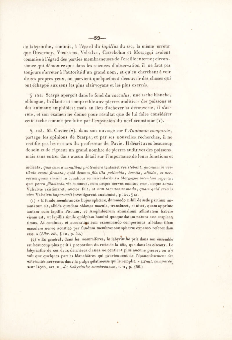 —59— (lu labyrinthe, commit, à l’égard du lapillus du sac, la même erreur que Duverney, Vieussens, Yalsalva, Cassebohm et Morgagni avaient commise à l’égard des parties membraneuses de l’oreille interne', circon- stance qui démontre que dans les sciences d’observation il ne faut pas toujours s’arrêtera l’autorité d’un grand nom, et qu’en cherchant avoir de ses propres yeux, on parvient quelquefois à découvrir des choses qui ont échappé aux sens les plus clairvoyans et les plus exercés. § 122. Scarpa aperçoit dans le fond du sacculus, une tache blanche, oblongue , brillante et comparable aux pierres auditives des poissons et des animaux amphibies; mais au lieu d’achever sa découverte, il s’ar- rête, et son examen ne donne pour résultat que de lui faire considérer cette tache comme produite par l’expansion du nerf acoustique (i). § 123. M. Cuvier (2), dans son ouvrage sur X Anatomie comparée, partage les opinions de Scarpa ; et par ses nouvelles recherches, il ne rectifie pas les erreurs du professeur de Pavie. Il décrit avec beaucoup de soin et de rigueur un grand nombre de pierres auditives des poissons, mais sans entrer dans aucun détail sur l’imporlance' de leurs fonctions et indicata, quœ cum e canalibus protrahere tentasset resistebant, quoniam in ves- tibulo erant firmata ; quid demum fila ilia pcllucida, ieretia, albida, et ner- vorum quant similia in canalibus semicircularibus a Morgagno interdum reperta ; quæ porro fi lamenta vir summus, cum neque nervos omnino esse , neque zonas Valsalvæ existimaret, auclor fuit, ut non tam zonas modo, quant quid eximio viro Valsalvæ imposuerit investigarent anatomici, p. 52, §xi. (1) « E fundo membranosæ hujus sphœræ, dummodo nihil de sede partium 1 ru- mina tum sit, albida quædam oblonga macula, transîucet, et nitet, quam apprïme tantam cum lapillis Piscium, et Amphibiorum animalium affinitatem habere visum est, ut lapillis sirnile quidpiam homini quoque datum natura esse suspicati simus. At cominus, et accurati^s rem examinando comperimus albidam illam maculam nervo acustico per fundum membranosæ sphæræ expanso referendam esse. » (Libr. cit.y § 10, p. 52.) (2) « En général, dans les mammifères, le labyrinthe pris dans son ensemble est beaucoup plus petit à proportion du reste de la tête, que dans les oiseaux. Le labyrinthe de ces deux dernières classes ne contient plus aucune pierre; on u y voit que quelques parties blanchâtres qui proviennent de l’épanouissement des extrémités nerveuses dans la pulpe gélatineuse qui le remplit. » (Anai. comparée^ xni* leçon, art. 11 , du Labyrinthe membraneux, t. 11* p, 4-68.)