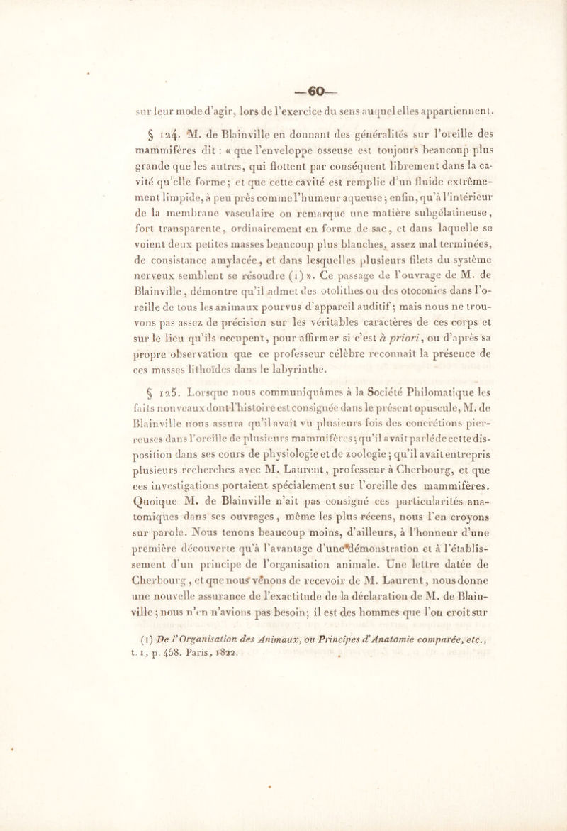 sur leur mode d’agir, lors de l’exercice du sens auquel elles appartiennent, § 124* M. de Blainvilîe en donnant des généralités sur l’oreille des mammifères dit : « que l’enveloppe osseuse est toujours beaucoup plus grande que les autres, qui flottent par conséquent librement dans la ca- vité qu’elle forme; et que cette cavité est remplie d’un fluide extrême- ment limpide, à peu près comme l’humeur aqueuse ; enfin, qu’à l’intérieur de la membrane vasculaire on remarque une matière subgélatineuse, fort transparente, ordinairement en forme de sac, et dans laquelle se voient deux petites masses beaucoup plus blanches, assez mal terminées, de consistance amylacée, et dans lesquelles plusieurs filets du système nerveux semblent se résoudre (1) ». Ce passage de l’ouvrage de M. de Blainvilîe , démontre qu’il admet des otolilires ou des otoconies dans l’o- reille de tous les animaux pourvus d’appareil auditif; mais nous ne trou- vons pas assez de précision sur les véritables caractères de ces corps et sur le lieu qu’ils occupent, pour affirmer si c’est a priori, ou d’après sa propre observation que ce professeur célèbre reconnaît la présence de ces masses lithoïdes dans le labyrinthe. § 126. Lorsque nous communiquâmes à la Société Philomatique les faits nouveaux dontl’histoire est consignée dans le présent opuscule, M. de Blainvilîe nous assura qu’il avait vu plusieurs fois des concrétions pier- reuses dans l'oreille de plusieurs mammifères ; qu’il avait parîéde celte dis- position dans ses cours de physiologie et de zoologie ; qu’il avait entrepris plusieurs recherches avec M. Laurent, professeur à Cherbourg, et que ces investigations portaient spécialement sur l’oreille des mammifères. Quoique M. de Blainvilîe n’ait pas consigné ces particularités ana- tomiques dans ses ouvrages , même les plus récens, nous Fen croyons sur parole. Nous tenons beaucoup moins, d’ailleurs, à l’honneur d’une première découverte qu’à l’avantage d’une*démonstration et à l’établis- sement d’un principe de l’organisation animale. Une lettre datée de Cherbourg , et que nous'venons de recevoir de M. Laurent, nous donne une nouvelle assurance de l’exactitude de la déclaration de M. de Blain- ville ; nous n’en n’avions pas besoin; il est des hommes que l’on croit sur (1) Ve rOrganisation des Animaux, ou Principes d’Anatomie comparée, etc.,