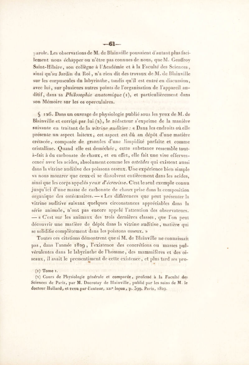 —61 parole. Les observations de M. de Blainville pouvaient d’autant plus faci- lement nous échapper ou n’être pas connues de nous, queM. Geoffroy Saint-Hilaire, son collègue à l’Académie et à la Faculté des Sciences, ainsi qu’au Jardin du Roi, n’a rien dit des travaux de M. de Blainville sur les corpuscules du labyrinthe, tandis qu’il est entré en discussion, avec lui, sur plusieurs autres points de l’organisation de l’appareil au- ditif, dans sa Philosophie anatomique (i), et particulièrement dans son Mémoire sur les os operculaires. § 126. Dans un ouvrage de physiologie publié sous les yeux de M. de Blainville et corrigé par lui (2), le rédacteur s’exprime de la manière suivante en traitant de la vitrine auditive : « Dans les endroits où elle présente un aspect laiteux, cet aspect est dû au dépôt d’une matière crétacée, composée de granules d’une limpidité parfaite et comme cristalline. Quand elle est desséchée, cette substance ressemble tout- cà-fait à du carbonate de chaux, et en effet, elle fait une vive efferves- cence avec les acides, absolument comme les osteïdes qui existent aussi dans la vitrine auditive des poissons osseux. Une expérience bien simple va nous montrer que ceux-ci se dissolvent entièrement dans les acides, ainsi que les corps appelés yeux décrevisse. C’est le seul exemple connu jusqu’ici d’une masse de carbonate de cbaux prise dans la composition organique des ostéozoaires. — « Les différences que peut présenter la vitrine auditive suivant quelques circonstances appréciables dans la série animale, n’ont pas encore appelé l’attention des observateurs. —- « C’est sur les animaux des trois dernières classes , cpie l’on peut découvrir une matière de dépôt dans la vitrine auditive, matière qui se solidifie complètement dans les poissons osseux. » Toutes ces citations démontrent que si M. de Blainville ne connaissait pas , dans l’année 1829 , l’existence des concrétions ou masses pul- vérulentes dans le labyrinthe de l’homme, des mammifères et des oi- seaux, il avait le pressentiment de cette existence, et plus tard ses pro- (1) Tome 1. (2) Cours de Physiologie générale et comparée, professé à la Faculté des Sciences de Paris, par M. Ducrotay de Blainville, publié par les soins de M. le docteur Hollard, et revu par l’auteur, xne leçon, p. Sgg. Paris, 1829,