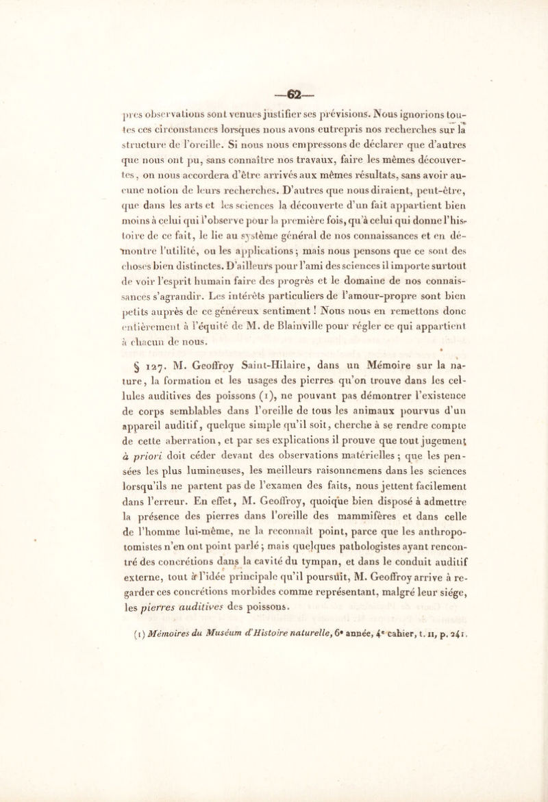 —62 près observations sont venues justifier ses prévisions. Nous ignorions tou- •VÇj tes ces circonstances lorsques nous avons eutrepris nos recherches sur la structure de l’oreille. Si nous nous empressons de déclarer que d’autres que nous ont pu, sans connaître nos travaux, faire les mêmes découver- tes , on nous accordera d’être arrivés aux mêmes résultats, sans avoir au- cune notion de leurs recherches. D’autres que nous diraient, peut-être, que dans les arts et les sciences la découverte d’un fait appartient bien moins à celui qui f observe pour la première fois, qu’à celui qui donne l’hisr toire de ce fait, le lie au système général de nos connaissances et en dé- montre l’utilité, ou les applications; mais nous pensons que ce sont des choses bien distinctes. D’ailleurs pour l’ami des sciences il importe surtout de voir l’esprit humain faire des progrès et le domaine de nos connais- sances s’agrandir. Les intérêts particuliers de l’amour-propre sont bien petits auprès de ce généreux sentiment ! Nous nous en remettons donc entièrement à l’équité de M. de Blainville pour régler ce qui appartient «à chacun de nous. > § 127. M. Geoffroy Saint-Hilaire, dans un Mémoire sur la na- ture, la formation et les usages des pierres qu’on trouve dans les cel- lules auditives des poissons (1), ne pouvant pas démontrer l’existence de corps semblables dans l’oreille de tous les animaux pourvus d’un appareil auditif, quelque simple qu’il soit, cherche à se rendre compte de cette aberration, et par ses explications il prouve que tout jugement à priori doit céder devant des observations matérielles ; que les pen- sées les plus lumineuses, les meilleurs raisonnemens dans les sciences lorsqu’ils ne partent pas de l’examen des faits, nous jettent facilement dans l’erreur. En effet, M. Geoffroy, quoique bien disposé à admettre la présence des pierres dans l’oreille des mammifères et dans celle de l’homme lui-même, ne la reconnaît point, parce que les anthropo- tomistes n’en ont point parlé ; mais quelques pathologistes ayant rencon- tré des concrétions dans la cavité du tympan, et dans le conduit auditif externe, tout à* l’idée principale qu’il poursüit, M. Geoffroy arrive à re- garder ces concrétions morbides comme représentant, malgré leur siège, les pierres auditives des poissons.