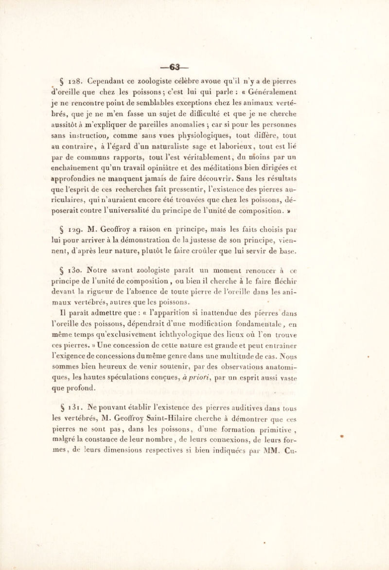 63 § 128. Cependant ce zoologiste célèbre avoue qu'il ny a de pierres d’oreille que chez les poissons *, c’est lui qui parle; «Généralement je ne rencontre point de semblables exceptions chez les animaux verté- brés, que je ne m’en fasse un sujet de difficulté et que je ne cherche aussitôt à m’expliquer de pareilles anomalies *, car si pour les personnes sans instruction, comme sans vues physiologiques, tout diffère, tout au contraire, à l’égard d’un naturaliste sage et laborieux, tout est lié par de communs rapports, tout l’est véritablement, du moins par un enchaînement qu’un travail opiniâtre et des méditations bien dirigées et approfondies ne manquent jamais de faire découvrir. Sans les résultats que l’esprit de ces recherches fait pressentir, l’existence des pierres au- riculaires, qui n’auraient encore été trouvées que chez les poissons, dé- poserait contre l’universalité du principe de l’unité de composition. » § 12g. M. Geoffroy a raison en principe, mais les faits choisis par lui pour arriver à la démonstration de la justesse de son principe, vien- nent, d’après leur nature, plutôt le faire crouler que lui servir de base. § i3o. Notre savant zoologiste paraît un moment renoncer à ce principe de l’unité de composition , ou bien il cherche à le faire fléchir devant la rigueur de l’absence de toute pierre de l’oreille dans les ani- maux vertébrés, autres que les poissons. ïl paraît admettre que : « l’apparition si inattendue des pierres dans l’oreille des poissons, dépendrait d’une modification fondamentale, en meme temps qu’exclusivement icbtbyologique des lieux où Ton trouve ces pierres. » Une concession de cette nature est grande et peut entraîner l’exigence de concessions du même genre dans une multitude de cas. Nous sommes bien heureux de venir soutenir, par des observations anatomi- ques, les hautes spéculations conçues, à priori, par un esprit aussi vaste que profond. § 131. Ne pouvant établir l’existence des pierres auditives dans tous les vertébrés, M. Geoffroy Saint-Hilaire cherche à démontrer que ces pierres ne sont pas, dans les poissons, d’une formation primitive , malgré la constance de leur nombre , de leurs connexions, de leurs for- mes, de leurs dimensions respectives si bien indiquées par MM. Cm