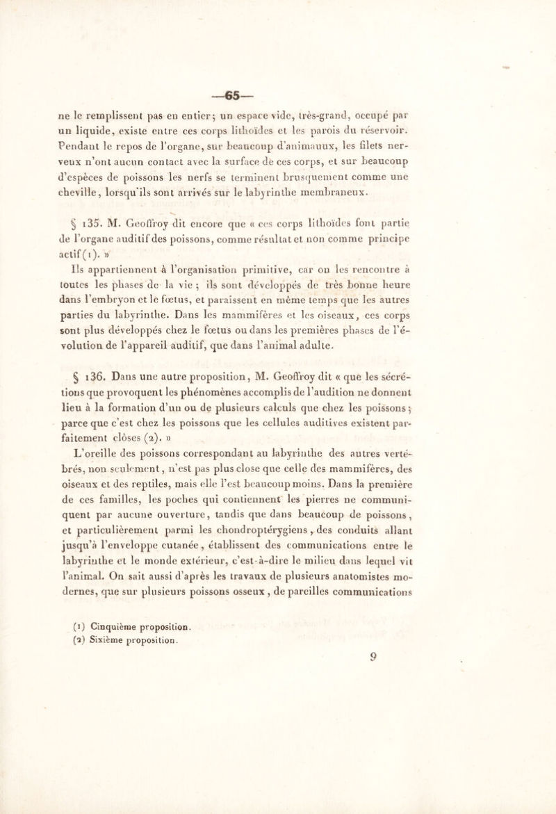 —65— ne le remplissent pas en entier; un espace vide, très-grand, occupé par un liquide, existe entre ces corps litlioïdes et les parois du réservoir. Pendant le repos de l’organe, sur beaucoup d’animauux, les filets ner- veux n’ont aucun contact avec la surface de ces corps, et sur beaucoup d’espèces de poissons les nerfs se terminent brusquement comme une cheville, lorsqu'ils sont arrivés sur le labyrinthe membraneux. § 135. M. Geoffroy dit encore que « ces corps lithoïdes font partie de l’organe auditif des poissons, comme résultat et non comme principe actif ( 1 ). )> Ils appartiennent à l’organisation primitive, car on les rencontre à toutes les phases de la vie ; ils sont développés de très bonne heure dans l’embryon et le fœtus, et paraissent en même temps que les autres parties du labyrinthe. Dans les mammifères et les oiseaux, ces corps sont plus développés chez le fœtus ou dans les premières phases de ré- volution de l’appareil auditif, que dans l’animal adulte. § i36. Dans une autre proposition, M. Geoffroy dit « que les sécré- tions que provoquent les phénomènes accomplis de l’audition ne donnent lieu à la formation d’un ou de plusieurs calculs que chez les poissons ; parce que c’est chez les poissons que les cellules auditives existent par- faitement closes (2). » L’oreille des poissons correspondant au labyrinthe des autres verté- brés, non seulement, n’est pas plus close que celle des mammifères, des oiseaux et des reptiles, mais elle l’est beaucoup moins. Dans la première de ces familles, les poches qui contiennent les pierres ne communi- quent par aucune ouverture, tandis que dans beaucoup de poissons, et particulièrement parmi les chondroptérygiens r des conduits allant jusqu’à l’enveloppe cutanée, établissent des communications entre le labyrinthe et le monde extérieur, c’est-à-dire le milieu dans lequel vit l’animal. On sait aussi d’après les travaux de plusieurs anatomistes mo- dernes, que sur plusieurs poissons osseux , de pareilles communications (1) Cinquième proposition. (a) Sixième proposition.