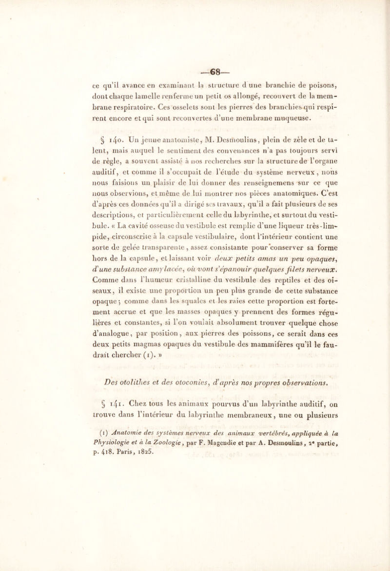 —68— ce qu’il avance en examinant la structure d une branchie de poisons, dont chaque lamelle renferme un petit os allongé, recouvert de la mem- brane respiratoire. Ces osselets sont les pierres des branchies qui respi- rent encore et qui sont recouvertes d’une membrane muqueuse. § iZfO. Un jeune anatomiste, M. Desmoulins, plein de zèle et de ta- lent, mais auquel le sentiment des convenances n’a pas toujours servi de règle, a souvent assisté à nos recherches sur la structure de l’organe auditif, et comme il s’occupait de l’étude du système nerveux , nous nous faisions un plaisir de lui donner des renseignemens sur ce que nous observions, et même de lui montrer nos pièces anatomiques. C’est d’après ces données qu’il a dirigé ses travaux, qu’il a fait plusieurs de ses descriptions, et particulièrement celle du labyrinthe, et surtout du vesti- bule. « La cavité osseuse du vestibule est remplie d’une liqueur très-lim- pide, circonscrite à la capsule vestibulaire, dont l’intérieur contient une sorte de gelée transparente, assez consistante pour conserver sa forme hors de la capsule, et laissant voir deux petits amas un peu opaques, dune substance amylacée, où vont s’épanouir quelques filets nerveux. Comme dans l’humeur cristalline du vestibule des reptiles et des oi- seaux , il existe une proportion un peu plus grande de cette substance opaque4, comme clans les squales et les raies cette proportion est forte- ment accrue et que les masses opaques y prennent des formes régu- lières et constantes, si l’on voulait absolument trouver quelque chose d’analogue, par position, aux pierres des poissons, ce serait dans ces deux petits magmas opaques du vestibule des mammifères qu’il le fau- drait chercher (i). » Des otolithes et des otoconies, d?après nos propres observations. § 141 • Chez tous les animaux pourvus d’un labyrinthe auditif, on trouve dans l’intérieur du labyrinthe membraneux, une ou plusieurs (i) Anatomie des systèmes nerveux des animaux vertébrés, appliquée à la Physiologie et à la Zoologie, par F. Magendie et par A. Desmoulins, 2e partie, p. 4*8. Paris, 1825.