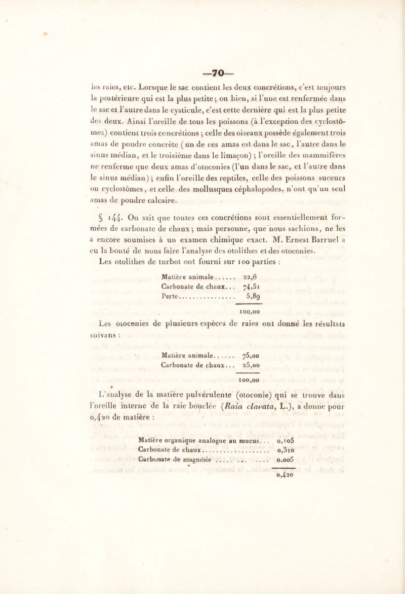 —70— les raies, etc. Lorsque le sac contient les deux concrétions, c’est toujours la postérieure qui est la plus petite; ou bien, si l une est renfermée dans le sac et l’autre dans le cyslicule, c’est cette dernière qui est la plus petite des deux. Ainsi l’oreille de tous les poissons (à l’exception des cyclostô- mes) contient trois concrétions ; celle des oiseaux possède également trois amas de poudre concrète (un de ces amas est dans le sac, l’autre dans le sinus médian, et le troisième dans le limaçon) ; l’oreille des mammifères ne renferme que deux amas d’otoconies (l’un dans le sac, et l’auîre dans le sinus médian) ; enfin l’oreille des reptiles, celle des poissons suceurs ou cyclostômes, et celle des mollusques céphalopodes, n’ont qu’un seul amas de poudre calcaire. y § 144* 0° sait que toutes ces concrétions sont essentiellement for- mées de carbonate de chaux; mais personne, que nous sachions, ne les a encore soumises à un examen chimique exact. M. Ernest Barruel a eu la bonté de nous faire l’analyse des otolithes et des otoconies. Les otolithes de turbot ont fourni sur ioo parties : Matière animale ...... 22,6 Carbonate de chaux.. . 74>5î Perte 5,89 100,00 Les otoconies de plusieurs espèces de raies ont donné les résultats suivans : Matière animale 75,00 Carbonate de chaux.. . 25,00 100,00 L’analyse, de la matière pulvérulente (otoconie) qui se trouve dans l'oreille interne de la raie bouclée (R a ici clavata, L,), a donne pour 0,420 de matière : Matière organique analogue au mucus.. . o,io5 Carbonate de chaux o,3io Carbonate de magnésie ..... o.oo5 0,420