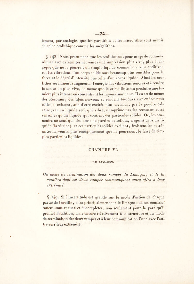 —74— lemenL par analogie, que les paralitbes et les microlithes sont munis de gelée otolithique comme les mégalithes. § i48. Nous présumons que les otolithes ont pour usage de commu- niquer aux extrémités nerveuses une impression plus vive, plus éner- gique que ne le pourrait un simple liquide comme la vitrine auditive ; car les vibrations d’un corps solide sont beaucoup plus sensibles pour la force et le degré d’intensité que celle d’un corps liquide. Ainsi les oto- lithes serviraient à augmenter l’énergie des vibrations sonores et à rendre la sensation plus vive, de meme que le cristallin sert à produire une lu- mière plus intense en concentrant les rayons lumineux. Il en est de même des otoconies 5 des filets nerveux se rendent toujours aux endroits*où celles-ci existent, afin d’être excités plus vivement par la poudre cal- caire; car un liquide seul qui vibre, n’imprime pas des secousses aussi sensibles qu’un liquide qui contient des particules solides. Or; les oto- conies ne sont que des amas de particules solides, nageant dans un li- quide (la vitrine), et ces particules solides excitent, froissent les extré- mités nerveuses plus énergiquement que ne pourraient le faire de sim- ples particules liquides. CHAPITRE VI. DU LIMAÇON. Du mode de terminaison des deux rampes du Limaçon, et de la manière dont ces deux rampes communiquent entre elles à leur extrémité. § 149• Si l’incertitude est grande sur le mode d’action de chaque partie de l’oreille , c’est principalement sur le limaçon que nos connais- sances sont vagues et incomplètes, non seulement pour la part qu’il prend à l’audition, mais encore relativement à la structure et au mode de terminaison des deux rampes et à leur communication l’une avec l’au- tre vers leur extrémité.