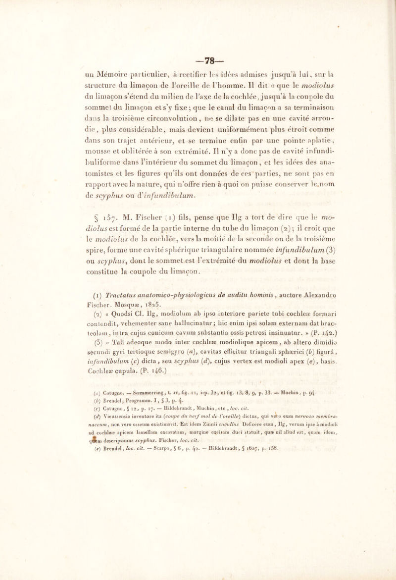 mi Mémoire particulier, à rectifier les idées admises jusqu'à lui, sur la structure du limaçon de l’oreille de l’homme. Il dit « que le modiolus du limaçon s’étend du milieu de l’axe de la cochlée, jusqu’à la coupole du sommet du limaçon et s’y fixe ; que le canal du limaçon a sa terminaison dans la troisième circonvolution, ne se dilate pas en une cavité arron- die, plus considérable, mais devient uniformément plus étroit comme dans son trajet antérieur, et se termine enfin par une pointe aplatie, mousse et oblitérée à son extrémité. Il n’y a donc pas de cavité infundi- buli forme dans l’intérieur du sommet du limaçon, et les idées des ana- tomistes et les figures qu’ils ont données de ces parties, ne sont pas en rapport avec la nature, qui n’offre rien à quoi on puisse conserver le.nom de scyphus ou d'infundibulum. § i5y. M. Fischer ( i) fils, pense que Ilg a tort de dire que le mo- diolus est formé de la partie interne du tube du limaçon (2) *, il croit que le modiolus de la coclilée, vers la moitié de la seconde ou de la troisième spire, forme une cavité sphérique triangulaire nommée infundibulum (3) ou scyphus, dont le sommet est l’extrémité du modiolus et dont la base constitue la coupole du limaçon. (1) Tractatus anatomico-physiologicus de auditu ho minis, auctore Alexandro Fischer. Mosquæ, 1825. (*2) « Quodsi Cl. Ilg, modiolum ab ipso interiore pariete tubi cochleæ forniari contendit, vehementer sane hallucinatur ; hic enim ipsi solam externam datbrac- teolam, intra cujus conicuin cavum substantia ossispetrosi insinuatur. » (P. 142.) (3) « Tali adeoque modo inter cochleæ modiolique apicem , ab allero dimidio secundi gyri tertioque semigyro (a), cavitas efficilur trianguli sphærici (b) figura, infundibulum (c) dicta , seu scyphus (d), cujus vertex est modioli apex (e), basis. Cochleæ cupula. (P. 146.) (u) Cotugûo. — Sœmmerring, t. iv, fig. 11, i-p. 32, et fig. i3, 8, 9, p. 33. — Muchm, p. 94 (b) Brendel, Programm. I, § 3, p. l\. (c) Cotugno, § 12, p. 17. — Hildebrandt, Muchia, etc , toc. cit. (d) Vieussensio inventore ita (coupe du he/J~mol de l’oreille) dictus, qui vei o euni nervoso membra- naceum, non vero osseum existimavit. Est idem Zinnii cucullus Debcere eum , Ilg, verum ipse à modioli ad cochleæ apicem lamellam eicavatam, margine excisam duci statuit, quæ nil aliud est, quam idem, qJkni descripsimus scyphus. Fischer, loc. cit. (e) Brendel, loc. cit. — Scarpa, § 6, p. 42. — Ilildebraudt, § 1627, p. 158.