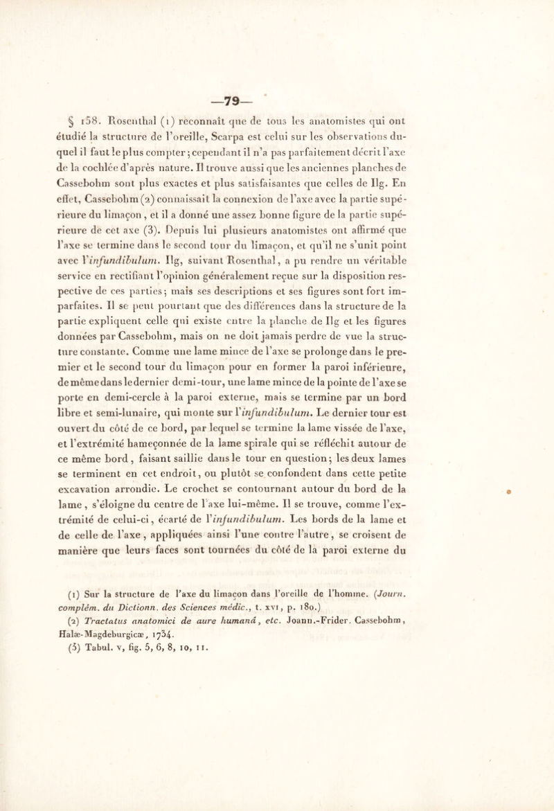 —79 § 158. Hoscnthal (i) reconnaît que de tous les anatomistes qui ont étudié la structure de l’oreille, Scarpa est celui sur les observations du- quel il faut le plus compter ; cependant il n’a pas parfaitement décrit l’axe de la eochlée d’après nature. Il trouve aussi que les anciennes planches de Ca ssebohm sont plus exactes et plus satisfaisantes que celles de Ilg. En effet, Cassebolim (2) connaissait la connexion de l’axe avec la partie supé- rieure du limaçon, et il a donné une assez bonne figure de la partie supé- rieure de cet axe (3). Depuis lui plusieurs anatomistes ont affirmé que l’axe se termine dans le second tour du limaçon, et qu’il ne s’unit point avec Yinfundibulum. Ilg, suivant Rosentlial, a pu rendre un véritable service en rectifiant l’opinion généralement reçue sur la disposition res- pective de ces parties 5 mais ses descriptions et ses figures sont fort im- parfaites. Il se peut pourtant que des différences dans la structure de la partie expliquent celle qui existe entre la planche de Ilg et les figures données par Cassebohm, mais on ne doit jamais perdre de vue la struc- ture constante. Comme une lame mince de l’axe se prolonge dans le pre- mier et le second tour du limaçon pour en former la paroi inférieure, de même dans le dernier demi-tour, une lame mince de la pointe de l’axe se porte en demi-cercle à la paroi externe, mais se termine par un bord libre et semi-lunaire, qui monte sur Y infundihulum. Le dernier tour est ouvert du côté de ce bord, par lequel se termine la lame vissée de l’axe, et l’extrémité hameçonnée de la lame spirale qui se réfléchit autour de ce même bord, faisant saillie dans le tour en question 5 les deux lames se terminent en cet endroit, ou plutôt se confondent dans cette petite excavation arrondie. Le crochet se contournant autour du bord de la lame , s’éloigne du centre de 1 axe lui-même. Il se trouve, comme l’ex- trémité de celui-ci, écarté de Y infundihulum. Les bords de la lame et de celle de l’axe, appliquées ainsi l’une contre l’autre, se croisent de manière que leurs faces sont tournées du côté de la paroi externe du (1) Sur la structure de faxe du limaçon dans l’oreille de l’homme. (Journ. comptém. du Dictionn. des Sciences mëdic., t. xvi, p. 180.) (2) Tractatus anatomici de aure humanâ, etc. Joann.-Frider. Cassebohm, Halæ-Magdeburgicæ t 1734. (.5) Tabul. v, fig. 5, 6, 8, 10, 11.