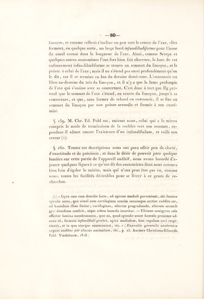 limaçon, et comme celle-ci s’incline un peu vers le centre de Taxe, elles forment, en quelque sorte, un large bord infundihuliforme pour l’issue du canal creusé dans la longueur de l’axe. Ainsi, comme Scarpa et quelques autres anatomistes Font fort bien fait observer, la base de cet enfoncement infundibuliforme se trouve au sommet du limaçon, et la pointe à celui de l’axe } mais il ne s’étend pas aussi profondément qu’on le dit, car il se termine au bas du dernier demi-tour. L’entonnoir est libre au-dessous du toit du limaçon, et il n’y a que la lame prolongée de Taxe qui s’unisse avec sa couverture. C’est donc à tort que Ilg pré- tend que le sommet de l’axe s’étend, au centre du limaçon, jusqu’à sa couverture, et que, sans former de rebord en entonnoir, il se fixe au sommet du limaçon par une pointe arrondie et fermée à son extré- mité. § i5ç). M. Cbr. Ed. Pohl est, suivant nous, celui qui a le mieux compris le mode de terminaison de la cochlée vers son sommet, ce- pendant il admet encore l’existence d’un infundibulum, et voilà son erreur (i). § 160. Toutes ces descriptions nous ont paru offrir peu de clarté, d'exactitude et de précision , et dans le désir de pouvoir jeter quelque lumière sur cette partie de l’appareil auditif, nous avons hasardé d’a- jouter quelques lignes à ce qu’ont dit des anatomistes dont nous sommes bien loin d’égaler le mérite, mais qui n’ont peut être pas eUî comme nous, toutes les facilités désirables pour se livref à ce genre de re- cherches. (i) « Gyro uno cura dimidio facto, ad apicem modioli perveniunt, ubi lamina spiralis ossea, quæ simul cura cartilaginea sensim sensimque arctior reddita est, ad hamulum illius finitur ; cartilaginea, ulterius progrediendo, alterum secundi gyri dimidium conficit, atque eidem hamulo inseritur. — Ultimus semigyrus sola efficitur lamina membranacea , quæ eo, quod spinulæ osseæ hamulo proximæ ad- nexa sit, formàm infunclibuli prœbet, apice modiolum, basi cupulam cavi respi- cientis, et in quo uterque communical, etc. » (Expositio generalis anatomica organi auditas per classes animalium, etc., p. 25. Auctore Christiano-Eduardo Pohl. Yindobonæ, 1818.)