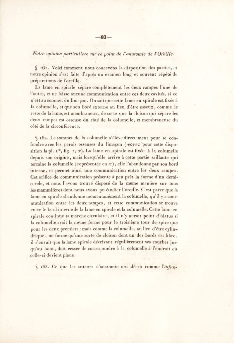 —81— Notre opinion particulière sur ce point de Vanatomie de l Oreille. § 161. Voici comment nous concevons la disposition des parties, et notre opinion s’est faite d’après un examen long et souvent répété de préparations de l’oreille. La lame en spirale sépare complètement les deux rampes l’une de l’autre, et ne laisse aucune communication entre ces deux cavités, si ce n’est au sommet du limaçon. On sait que cette lame en spirale est fixée à la columelle, et que son bord externe au lieu d’être osseux, comme le reste de la lame,est membraneux, de sorte que la cloison qui sépare les deux rampes est osseuse du côté de la columelle, et membraneuse du côté de la circonférence. § 162. Le sommet de la columelle s’élève directement pour se con- fondre avec les parois osseuses du limaçon ( voyez pour cette dispo- sition la pl. ire, fig. 1, x). La lame en spirale est fixée à la columelle depuis son origine , mais lorsqu’elle arrive à cette partie saillante qui termine la columelle (représentée en x) , elle l’abandonne par son bord interne, et permet ainsi une communication entre les deux rampes. Cet orifice de communication présente à peu près la forme d’un demi- cercle, et nous l’avons trouvé disposé de la même manière sur tous les mammifères dont nous ayons pu étudier l’oreille. C’est parce que la lame en spirale abandonne momentanément la columelle, qu’il y a com- munication entre les deux rampes, et cette communication se trouve entre le bord interne de la lame en spirale et la columelle. Cette lame en spirale continue sa marche circulaire, et il n’y aurait point d’hiatus si la columelle avait la même forme pour le troisième tour de spire que pour les deux premiers,* mais comme la columelle, au lieu d’être cylin- drique , ne forme qu’une sorte de cloison dont un des bords est libre, il s’ensuit que la lame spirale décrivant régulièrement ses courbes jus- qu’au bout, doit cesser de correspondre à la columelle à l’endroit où celle-ci devient plane. § 163. Ce que les auteurs d’anatomie ont décrit comme Vinfun-