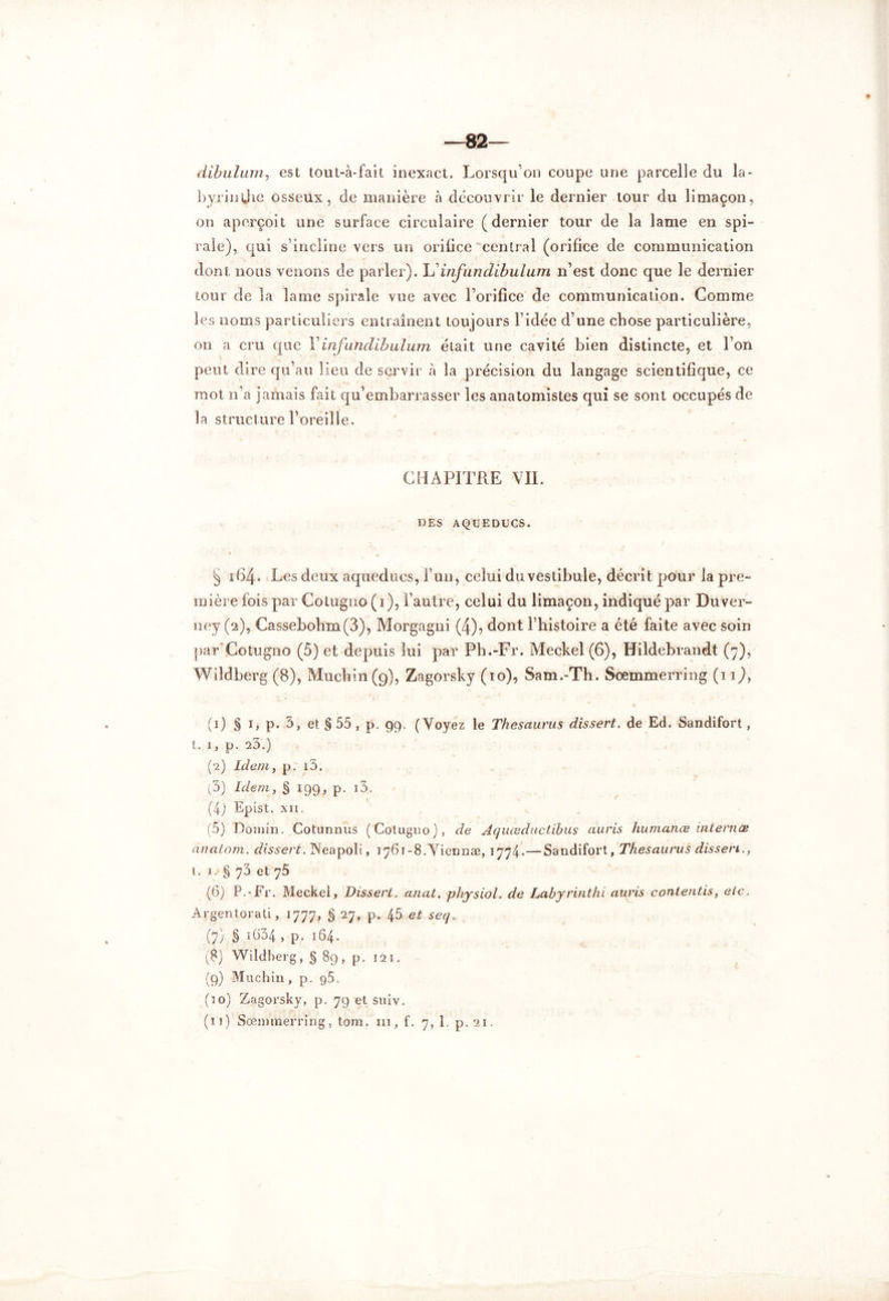 ♦ —82— dibulam, est tout-à-fait inexact. Lorsqu’on coupe une parcelle du la- byrinthe osseux, de manière à découvrir le dernier tour du limaçon, on aperçoit une surface circulaire (dernier tour de la lame en spi- rale), qui s’incline vers un oriüce central (orifice de communication dont nous venons de parler). L ' infun dibulum n’est donc que le dernier tour de la lame spirale vue avec l’orifice de communication. Gomme les noms particuliers entraînent toujours l’idée d’une chose particulière, on a cru que Yinfundihuluin était une cavité bien distincte, et l’on peut dire qu’au lieu de servir à la précision du langage scientifique, ce mot n’a jamais fait qu’embarrasser les anatomistes qui se sont occupés de la structure l’oreille. CHAPITRE VII. DES AQUEDUCS. § 164. Les deux aqueducs, l’un, celui du vestibule, décrit pour la pre- mière fois par Cotugno (1), l’autre, celui du limaçon, indiqué par Duver- ney (2), Cassebohm(3), Morgagni (4), dont l’histoire a été faite avec soin par'Cotugno (5) et depuis lui par Ph.-Fr. Meckel (6), Hildebrandt (7), Wddberg (8), Muchin(9), Zagorsky (10), Sam.-Th. Sœmmerring (iij, (1) § 1, p. 3, et § 55, p. 99. (Voyez le Thésaurus dissert, de Ed. Sandifort, t. 1, p. 20.) (2) Idem, p. i3. (3) Idem, § 199, p. i3. (4j Epist. xii. (5) Domin. Cotunnus (Cotugno), de Aquœductibus auris humanœ internes anatom. dissert. Neapoli, i76i-8.Viermæ, 1774.—-Sandifort, Thésaurus dissen., t. 1. § 73 et 76 (6) P.-Fr. Meckei, Dissert. anat. physiol. de Labyrinthe auris contentis, etc. Argentorati, 1777, § 27, p. 45 et seq„ (7) § i634 , p. 164. (8) Wildherg, § 89, p. 12 1. (9) Muchin , p. g5. (10) Zagorsky, p. 79 et suiv.